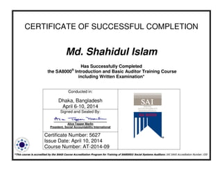 CERTIFICATE OF SUCCESSFUL COMPLETION
Md. Shahidul Islam
Has Successfully Completed
the SA8000®
Introduction and Basic Auditor Training Course
including Written Examination*
*This course is accredited by the SAAS Course Accreditation Program for Training of SA8000® Social Systems Auditors: SAI SAAS Accreditation Number: 030
Conducted in:
Dhaka, Bangladesh
April 6-10, 2014
Signed and Sealed By:
Alice Tepper Marlin
President, Social Accountability International
Certificate Number: 5627
Issue Date: April 10, 2014
Course Number: AT-2014-09
 