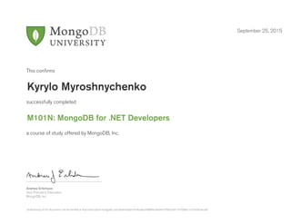 Andrew Erlichson
Vice President, Education
MongoDB, Inc.
This conﬁrms
successfully completed
a course of study offered by MongoDB, Inc.
September 25, 2015
Kyrylo Myroshnychenko
M101N: MongoDB for .NET Developers
Authenticity of this document can be verified at http://education.mongodb.com/downloads/certificates/4888fac4ba4e4730be5a971d1838ac1c/Certificate.pdf
 
