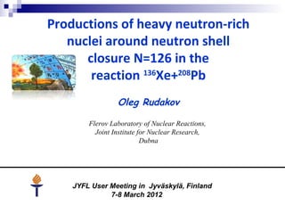 Productions of heavy neutron-rich
nuclei around neutron shell
closure N=126 in the
reaction 136
Xe+208
Pb
Oleg Rudakov
Flerov Laboratory of Nuclear Reactions,
Joint Institute for Nuclear Research,
Dubna
JYFL User Meeting in Jyväskylä, Finland
7-8 March 2012
 