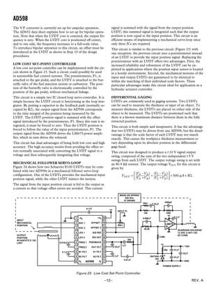 AD598
REV. A–12–
signal is summed with the signal from the output position
LVDT; this summed signal is integrated such that the output
position is now equal to the input position. This circuit is an
efficient means of implementing a mechanical servo-loop since
only three ICs are required.
This circuit is similar to the previous circuit (Figure 23) with
one exception: the previous circuit uses a potentiometer instead
of an LVDT to provide the input position signal. Replacing the
potentiometer with an LVDT offers two advantages. First, the
increased reliability and robustness of the LVDT can be ex-
ploited in applications where the position input sensor is located
in a hostile environment. Second, the mechanical motions of the
input and output LVDTs are guaranteed to be identical to
within the matching of their individual scale factors. These
particular advantages make this circuit ideal for application as a
hydraulic actuator controller.
DIFFERENTIAL GAGING
LVDTs are commonly used in gaging systems. Two LVDTs
can be used to measure the thickness or taper of an object. To
measure thickness, the LVDTs are placed on either side of the
object to be measured. The LVDTs are positioned such that
there is a known maximum distance between them in the fully
retracted position.
This circuit is both simple and inexpensive. It has the advantage
that two LVDTs may be driven from one AD598, but the disad-
vantage is that the scale factor of each LVDT may not match
exactly. This causes the workpiece thickness measurement to
vary depending upon its absolute position in the differential
gage head.
This circuit was designed to produce a ±10 V signal output
swing, composed of the sum of the two independent ±5 V
swings from each LVDT. The output voltage swing is set with
an 80.9 kΩ resistor. The output voltage VOUT for this circuit is
given by:
VOUT =
(VA –VB)
(VA +VB)
+
(VC –VD)
(VC +VD)



 × 500 µA × R2.
The V/F converter is currently set up for unipolar operation.
The AD652 data sheet explains how to set up for bipolar opera-
tion. Note that when the LVDT core is centered, the output fre-
quency is zero. When the LVDT core is positioned off center,
and to one side, the frequency increases to a full-scale value.
To introduce bipolar operation to this circuit, an offset must be
introduced at the LVDT as shown in Step 10 of the design
procedures.
LOW COST SET-POINT CONTROLLER
A low cost set-point controller can be implemented with the cir-
cuit shown in Figure 23. Such a circuit could possibly be used
in automobile fuel control systems. The potentiometer, P1, is
attached to the gas pedal, and the LVDT is attached to the but-
terfly valve of the fuel injection system or carburetor. The posi-
tion of the butterfly valve is electronically controlled by the
position of the gas pedal, without mechanical linkage.
This circuit is a simple two IC closed loop servo-controller. It is
simple because the LVDT circuit is functioning as the loop inte-
grator. By putting a capacitor in the feedback path (normally oc-
cupied by R2), the output signal from the AD598 corresponds
to the time integral of the position being measured by the
LVDT. The LVDT position signal is summed with the offset
signal introduced by the potentiometer, P1. Since this sum is in-
tegrated, it must be forced to zero. Thus the LVDT position is
forced to follow the value of the input potentiometer, P1. The
output signal from the AD598 drives the LM675 power ampli-
fier, which in turn drives the solenoid.
This circuit has dual advantages of being both low cost and high
accuracy. The high accuracy results from avoiding the offset er-
rors normally associated with converting the LVDT signal to a
voltage and then subsequently integrating that voltage.
MECHANICAL FOLLOWER SERVO-LOOP
Figure 24 shows how two Schaevitz E100 LVDTs may be com-
bined with two AD598s in a mechanical follower servo-loop
configuration. One of the LVDTs provides the mechanical input
position signal, while the other LVDT mimics the motion.
The signal from the input position circuit is fed to the output as
a current so that voltage offset errors are avoided. This current
EXC 1
EXC 2
LEV 1
LEV 2
FREQ 1
FREQ 2
B1 FILT
B2 FILT
OFFSET 1
OFFSET 2
SIG REF
SIG OUT
FEEDBACK
OUT FILT
A1 FILT
A2 FILT
AD598
0.1µF
–VS +VS1
2
3
4
5
6
7
8
9
10 11
12
13
14
16
15
17
18
19
20
VB VA
+V
0.015µF
0.1µF
0.1µF
0.33µF
0.01µF
1µF
30k
50kΩ
INPUT PI
INPUT
MECHANICAL
POSITION
OUTPUT
POSITION
SCHAEVITZ E 100
LVDT
100Ω
10k
0.33µF
1000pF
150k
0.1µF
+V
MASS ON SPRING
620 N/m
33 GRAMS
0.068µF
49.9k
4.99k
20k 47µF
47µF
33µF
+25V
GND
POWER SUPPLY
+V
LM675
IN4740A
10V
GUARDIAN SOLENOID
12 VDC 2–INT–12D
62 CONE
Figure 23. Low Cost Set-Point Controller
 