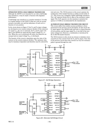 AD598
REV. A –15–
OPERATION WITH A HALF-BRIDGE TRANSDUCER
Although the AD598 is not intended for use with a half-bridge
type transducer, it may be made to function with degraded
performance.
A half-bridge type transducer is a popular transducer. It works
in a similar manner to the LVDT in that two coils are wound
around a moveable core and the inductance of each coil is a
function of core position.
In the circuit shown in Figure 27 the VA and VB input voltages
are developed as two resistive-inductor dividers. If the inductors
are equal (i.e., the core is centered), the VA and VB input volt-
ages to the AD598 are equal and the output voltage VOUT is
zero. When the core is positioned off center, the inductors are
unequal and an output voltage VOUT is developed.
The linearity of this circuit is dependent upon the value of the
resistors in the resistive-inductor dividers. The optimum value
may be transducer dependent and therefore must be selected by
trial and error. The 300 Ω resistors in this circuit optimize the
nonlinearity of the transfer function to within several tenths of
1%. This circuit uses a Sangamo AGH1 half-bridge transducer.
The 1 µF capacitor blocks the dc offset of the excitation output
signal. The 4 nF capacitor sets the transducer excitation fre-
quency to 10 kHz as recommended by the manufacturer.
ALTERNATE HALF-BRIDGE TRANSDUCER CIRCUIT
This circuit suffers from similar accuracy problems to those
mentioned in the previous circuit description. In this circuit the
VA input signal to the AD598 really and truly is a linear function
of core position, and the input signal VB, is one half of the exci-
tation voltage level. However, a nonlinearity is introduced by
the A–B/A+B transfer function.
The 500 Ω resistors in this circuit are chosen to minimize errors
caused by dc bias currents from the VA and VB inputs. Note that
in the previous circuit these bias currents see very low resistance
paths to ground through the coils.
EXC 1
EXC 2
LEV 1
LEV 2
FREQ 1
FREQ 2
B1 FILT
B2 FILT
OFFSET 1
OFFSET 2
SIG REF
SIG OUT
FEEDBACK
OUT FILT
A1 FILT
A2 FILT
AD598
–VS +VS1
2
3
4
5
6
7
8
9
10 11
12
13
14
16
15
17
18
19
20
VB VA
0.1µF
0.33µF
0.1µF
–V
0.1µF 0.1µF
+V
82.5kΩ
5kΩ
4nF
SANGAMO
AGHI
HALF-BRIDGE
1µF 1µF
300Ω 300Ω
MECHANICAL
POSITION
INPUT
VOUT ±10V
FULL SCALE
Figure 27. Half-Bridge Operation
EXC 1
EXC 2
LEV 1
LEV 2
FREQ 1
FREQ 2
B1 FILT
B2 FILT
OFFSET 1
OFFSET 2
SIG REF
SIG OUT
FEEDBACK
OUT FILT
A1 FILT
A2 FILT
AD598
–VS +VS1
2
3
4
5
6
7
8
9
10 11
12
13
14
16
15
17
18
19
20
VB VA
0.1µF
0.33µF
0.1µF
–V
0.1µF 0.1µF
+V
143kΩ
1.87kΩ
4nF
SANGAMO
AGHI
HALF-BRIDGE
1µF
500Ω
500Ω
MECHANICAL
POSITION
INPUT
VOUT ±10V
FULL SCALE
Figure 28. Alternate Half-Bridge Circuit
 