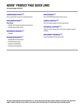 AD598* PRODUCT PAGE QUICK LINKS
Last Content Update: 02/23/2017
COMPARABLE PARTS
View a parametric search of comparable parts.
DOCUMENTATION
Data Sheet
• AD598: LVDT Signal Conditioner Data Sheet
• AD598: Military Data Sheet
REFERENCE DESIGNS
• CN0288
DESIGN RESOURCES
• AD598 Material Declaration
• PCN-PDN Information
• Quality And Reliability
• Symbols and Footprints
DISCUSSIONS
View all AD598 EngineerZone Discussions.
SAMPLE AND BUY
Visit the product page to see pricing options.
TECHNICAL SUPPORT
Submit a technical question or find your regional support
number.
DOCUMENT FEEDBACK
Submit feedback for this data sheet.
This page is dynamically generated by Analog Devices, Inc., and inserted into this data sheet. A dynamic change to the content on this page will not
trigger a change to either the revision number or the content of the product data sheet. This dynamic page may be frequently modified.
 