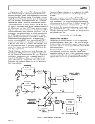 AD598
REV. A –5–
a voltage proportional to position. This technique uses the pri-
mary excitation voltage as a phase reference to determine the
polarity of the output voltage. There are a number of problems
associated with this technique such as (1) producing a constant
amplitude, constant frequency excitation signal, (2) compensating
for LVDT primary to secondary phase shifts, and (3) compen-
sating for these shifts as a function of temperature and frequency.
The AD598 eliminates all of these problems. The AD598 does
not require a constant amplitude because it works on the ratio of
the difference and sum of the LVDT output signals. A constant
frequency signal is not necessary because the inputs are rectified
and only the sine wave carrier magnitude is processed. There is
no sensitivity to phase shift between the primary excitation and
the LVDT outputs because synchronous detection is not em-
ployed. The ratiometric principle upon which the AD598 oper-
ates requires that the sum of the LVDT secondary voltages
remains constant with LVDT stroke length. Although LVDT
manufacturers generally do not specify the relationship between
VA+VB and stroke length, it is recognized that some LVDTs do
not meet this requirement. In these cases a nonlinearity will
result. However, the majority of available LVDTs do in fact
meet these requirements.
The AD598 utilizes a special decoder circuit. Referring to the
block diagram and Figure 6 below, an implicit analog comput-
ing loop is employed. After rectification, the A and B signals are
multiplied by complementary duty cycle signals, d and (I–d)
respectively. The difference of these processed signals is inte-
grated and sampled by a comparator. It is the output of this
comparator that defines the original duty cycle, d, which is fed
back to the multipliers.
As shown in Figure 6, the input to the integrator is [(A+B)d]B.
Since the integrator input is forced to 0, the duty cycle d =
B/(A+B).
The output comparator which produces d = B/(A+B) also con-
trols an output amplifier driven by a reference current. Duty
cycle signals d and (1–d) perform separate modulations on the
reference current as shown in Figure 6, which are summed. The
summed current, which is the output current, is IREF × (1–2d).
Since d = B/(A+B), by substitution the output current equals
IREF × (A–B)/(A+B). This output current is then filtered and
converted to a voltage since it is forced to flow through the scal-
ing resistor R2 such that:
VOUT = IREF ×( A – B) / (A + B)× R2
CONNECTING THE AD598
The AD598 can easily be connected for dual or single supply
operation as shown in Figures 7 and 12. The following general
design procedures demonstrate how external component values
are selected and can be used for any LVDT which meets AD598
input/output criteria.
Parameters which are set with external passive components in-
clude: excitation frequency and amplitude, AD598 system
bandwidth, and the scale factor (V/inch). Additionally, there are
optional features, offset null adjustment, filtering, and signal in-
tegration which can be used by adding external components.
COMP
COMP
FILT
FILT
∑ COMP
∑
RTO
OFFSET
FILT ∑ INTEG
V TO I
BANDGAP
REFERENCE
INPUT
INPUT
±1
±1
A
d
B
0<d<1
BINARY SIGNAL
d - DUTY CYCLE
(A+B) d–B
q
B
A+B
1–d
IREF
d
IREF q
A–B
A+B
VOLTS
OUTPUT
VOUT = RSCALE x IREF x A–B
A+B
INTEG
V TO I
1–d
d
V TO I
Figure 6. Block Diagram of Decoder
 