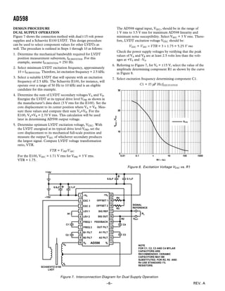 AD598
REV. A–6–
DESIGN PROCEDURE
DUAL SUPPLY OPERATION
Figure 7 shows the connection method with dual ±15 volt power
supplies and a Schaevitz E100 LVDT. This design procedure
can be used to select component values for other LVDTs as
well. The procedure is outlined in Steps 1 through 10 as follows:
1. Determine the mechanical bandwidth required for LVDT
position measurement subsystem, fSUBSYSTEM. For this
example, assume fSUBSYSTEM = 250 Hz.
2. Select minimum LVDT excitation frequency, approximately
10 × fSUBSYSTEM. Therefore, let excitation frequency = 2.5 kHz.
3. Select a suitable LVDT that will operate with an excitation
frequency of 2.5 kHz. The Schaevitz E100, for instance, will
operate over a range of 50 Hz to 10 kHz and is an eligible
candidate for this example.
4. Determine the sum of LVDT secondary voltages VA and VB.
Energize the LVDT at its typical drive level VPRI as shown in
the manufacturer’s data sheet (3 V rms for the E100). Set the
core displacement to its center position where VA = VB. Mea-
sure these values and compute their sum VA+VB. For the
E100, VA+VB = 2.70 V rms. This calculation will be used
later in determining AD598 output voltage.
5. Determine optimum LVDT excitation voltage, VEXC. With
the LVDT energized at its typical drive level VPRI, set the
core displacement to its mechanical full-scale position and
measure the output VSEC of whichever secondary produces
the largest signal. Compute LVDT voltage transformation
ratio, VTR.
VTR = VPRI/VSEC
For the E100, VSEC = 1.71 V rms for VPRI = 3 V rms.
VTR = 1.75.
The AD598 signal input, VSEC, should be in the range of
1 V rms to 3.5 V rms for maximum AD598 linearity and
minimum noise susceptibility. Select VSEC = 3 V rms. There-
fore, LVDT excitation voltage VEXC should be:
VEXC = VSEC × VTR = 3 × 1.75 = 5.25 V rms
Check the power supply voltages by verifying that the peak
values of VA and VB are at least 2.5 volts less than the volt-
ages at +VS and –VS.
6. Referring to Figure 7, for VS = ±15 V, select the value of the
amplitude determining component R1 as shown by the curve
in Figure 8.
7. Select excitation frequency determining component C1.
C1 = 35 µF Hz/fEXCITATION
30
20
10
0
0.01 0.1 1 10 100 1000
R1 – kΩ
Vrms
VEXC–Vrms
Figure 8. Excitation Voltage VEXC vs. R1
EXC 1
EXC 2
LEV 1
LEV 2
FREQ 1
FREQ 2
B1 FILT
B2 FILT
OFFSET 1
OFFSET 2
SIG REF
SIG OUT
FEEDBACK
OUT FILT
A1 FILT
A2 FILT
R1
C1
C2
AD598
C3
R2
C4
LVDT
SCHAEVITZ E100
R3
R4
6.8µF 0.1µF
0.1µF6.8µF
–15V
SIGNAL
REFERENCE
15V+
–VS
RL
VOUT
+VS1
2
3
4
5
6
7
8
9
10 11
12
13
14
16
15
17
18
19
20
NOTE
FOR C1, C2, C3 AND C4 MYLAR
CAPACITORS ARE
RECOMMENDED. CERAMIC
CAPACITORS MAY BE
SUBSTITUTED. FOR R2, R3 AND
R4 USE STANDARD 1%
RESISTORS.
VA
VB
VB VA
Figure 7. Interconnection Diagram for Dual Supply Operation
 