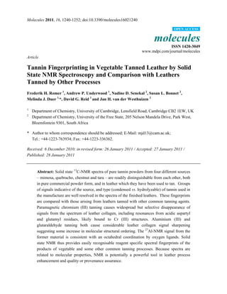 Molecules 2011, 16, 1240-1252; doi:10.3390/molecules16021240
molecules
ISSN 1420-3049
www.mdpi.com/journal/molecules
Article
Tannin Fingerprinting in Vegetable Tanned Leather by Solid
State NMR Spectroscopy and Comparison with Leathers
Tanned by Other Processes
Frederik H. Romer 1
, Andrew P. Underwood 1
, Nadine D. Senekal 2
, Susan L. Bonnet 2
,
Melinda J. Duer 1,
*, David G. Reid 1
and Jan H. van der Westhuizen 2
1
Department of Chemistry, University of Cambridge, Lensfield Road, Cambridge CB2 1EW, UK
2
Department of Chemistry, University of the Free State, 205 Nelson Mandela Drive, Park West,
Bloemfontein 9301, South Africa
* Author to whom correspondence should be addressed; E-Mail: mjd13@cam.ac.uk;
Tel.: +44-1223-763934; Fax: +44-1223-336362.
Received: 6 December 2010; in revised form: 26 January 2011 / Accepted: 27 January 2011 /
Published: 28 January 2011
Abstract: Solid state 13
C-NMR spectra of pure tannin powders from four different sources
– mimosa, quebracho, chestnut and tara – are readily distinguishable from each other, both
in pure commercial powder form, and in leather which they have been used to tan. Groups
of signals indicative of the source, and type (condensed vs. hydrolyzable) of tannin used in
the manufacture are well resolved in the spectra of the finished leathers. These fingerprints
are compared with those arising from leathers tanned with other common tanning agents.
Paramagnetic chromium (III) tanning causes widespread but selective disappearance of
signals from the spectrum of leather collagen, including resonances from acidic aspartyl
and glutamyl residues, likely bound to Cr (III) structures. Aluminium (III) and
glutaraldehyde tanning both cause considerable leather collagen signal sharpening
suggesting some increase in molecular structural ordering. The 27
Al-NMR signal from the
former material is consistent with an octahedral coordination by oxygen ligands. Solid
state NMR thus provides easily recognisable reagent specific spectral fingerprints of the
products of vegetable and some other common tanning processes. Because spectra are
related to molecular properties, NMR is potentially a powerful tool in leather process
enhancement and quality or provenance assurance.
OPEN ACCESS
 