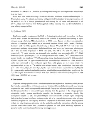 Molecules 2011, 16 1249
bicarbonate to a pH of 3.8–4.2, followed by draining and washing (the resulting leather is now referred
to as wet blue).
Hides were alum tanned by adding 4% salt and then 15% aluminium sulphate and running for ca.
5 hours, then adding 4% soda ash and running until penetrated. Glutaraldehyde tanning was carried out
by adding 1.5–1.8% of masked glutaraldehyde and running for 5–8 hours until penetrated at pH
3.9–4.1. Hides were removed from the tannage bath without washing, piled and dried (the leather is
now referred to as wet white).
3.2. Solid state NMR
Dry leather samples were prepared for NMR by first cutting them into small pieces about 1 to 2 mm
in size with a scalpel, and ball milling these for ca. 1 minute to a powder after freezing in liquid
nitrogen, using a Sartorius Mikrodismembrator at 3,000 r.p.m.. Tannin powders were analyzed as
received. All samples were packed into 4 mm outer diameter zirconia rotors (Bruker, Karlsruhe,
Germany) and 13
C-NMR spectra obtained using a Bruker AVANCE-400 9.4 Tesla wide bore
spectrometer equipped with a standard dual channel broad band probe, at a magic angle spinning rate
of 14 kHz and radio frequencies of 400.1 MHz (1
H), 100.5 MHz (13
C) and 104.2 MHz (27
Al)
respectively. 13
C signal intensity was enhanced using standard cross polarization [36] (CP) MAS
techniques (1
H π/2 pulse length 2.5 μs, 1
H cross polarization field 70 kHz, 1
H-13
C cross-polarization
contact time 2.5 ms, broadband TPPM15 decoupling during signal acquisition at a 1
H field strength of
100 kHz, recycle time 2 s, typical number of scans accumulated per spectrum ca. 3,000). Chemical
shifts were referenced to the methylene signal from solid glycine at 43.1 p.p.m. relative to
tetramethylsilane at 0 p.p.m.. 27
Al spectra were acquired using a rotor synchronized Hahn spin echo
(τ = 1 rotor period, 71 μs, π/2 pulse 3 μs, π pulse 6 μs, number of scans accumulated ca. 50,000) and
0.2 s recycle delay, and no broadband decoupling, which had been established to have no effect on the
27
Al-NMR signal characteristics. Chemical shifts were referenced to the resonance of aqueous ca. 1 M
AlCl3 in ca. 1 M HNO3 at 0 p. p. m..
4. Conclusions
Vegetable tanning agents all leave a distinctive spectroscopic signature in the tanned leather product
by which the origin and type of the tannin used may be inferred. Several other commonly used tanning
reagents also leave readily distinguishable spectroscopic fingerprints in leather products. Paramagnetic
Cr (III) causes the loss of considerable signal intensity from the spectrum of the collagen proteins
constituting leather without significantly changing the linewidths of remaining signals. The
diamagnetic reagents Al (III) and glutaraldehyde cause considerable collagen signal sharpening
indicative of an increase in collagen molecular order. It is to be expected that processes using mixtures
of tanning reagents will leave equally distinctive fingerprints in the leather product. The fingerprint
reflects not only the process chemistry but also underlying molecular mechanisms whereby tanning
converts unprocessed leather into a commercial product. As such NMR potentially represents a
powerful tool in understanding and improving tanning processes.
 