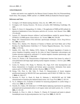Molecules 2011, 16 1250
Acknowledgements
Leathers and tannins were supplied by the Mimosa Extract Company (Pty) Ltd, Pietermaritzburg,
South Africa. This company, THRIP, and the U. K. BBSRC (DGR) are thanked for financial support.
References and Notes
1. Covington, A.D. Modern tanning chemistry. Chem. Soc. Rev. 1997, 1997, 111-126.
2. Covington, A.D. Tanning Chemistry: The Science of Leather; RSC Publishing: Cambridge, UK,
2009.
3. Ogrinc, N.; Kosir, I.J.; Spangenberg, J.E.; Kidric, J. The application of NMR and MS methods for
detection of adulteration of wine, fruit juices, and olive oil. A review. Anal. Bioanal. Chem. 2003,
376, 424-430.
4. Larsson, P.T. Interaction between cellulose I and hemicelluloses studied by spectral fitting of
CP/MAS C-13-NMR spectra. Hemicelluloses: Sci. Technol. 2004, 864, 254-268.
5. Bugay, D.E. Characterization of the solid-state: spectroscopic techniques. Advan. Drug Delivery
Rev. 2001, 48, 43-65.
6. Wilson, M.A.; Hatcher, P.G. Detection of Tannins in Modern and Fossil Barks and in Plant
Residues by High-Resolution Solid-State C-13 Nuclear Magnetic-Resonance. Org. Geochem.
1988, 12, 539-546.
7. Gamble, G.R.; Akin, D.E.; Makkar, H.P.S.; Becker, K. Biological degradation of tannins in
sericea lespedeza (Lespedeza cuneta) by the white rot fungi Ceriporiopsis subvermispora and
Cyathus stercoreus analyzed by solid-state C-13 nuclear magnetic resonance spectroscopy. Appl.
Environ. Microbiol. 1996, 62, 3600-3604.
8. Lorenz, K.; Preston, C.M. Characterization of high-tannin fractions from humus by carbon-13
cross-polarization and magic-angle spinning nuclear magnetic resonance. J. Environ. Qual. 2002,
31, 431-436.
9. Lorenz, K.; Preston, C.M.; Raspe, S.; Morrison, I.K.; Feger, K.H. Litter decomposition and
humus characteristics in Canadian and German spruce ecosystems: information from tannin
analysis and C-13 CPMAS NMR. Soil Biol. Biochem. 2000, 32, 779-792.
10. Hoong, Y.B.; Pizzi, A.; Md. Tahir, P.; Pasch, H. Characterization of Acacia mangium
polyflavonoid tannins by MALDI-TOF mass spectrometry and CP-MAS 13C NMR. Eur. Polym.
J. 2010, 46, 1268-1277.
11. Navarrete, P.; Pizzi, A.; Pasch, H.; Rode, K.; Delmotte, L. MALDI-TOF and 13C NMR
characterization of maritime pine industrial tannin extract. Ind. Crops Prod. 2010, 32, 105-110.
12. Yu, Z.; Dahlgren, R.A. Evaluation of methods for measuring polyphenols in conifer foliage. J.
Chem. Ecol. 2000, 26, 2119-2140.
13. Smernik, R.J.; Oades, J.M. Solid-state C-13-NMR dipolar dephasing experiments for quantifying
protonated and non-protonated carbon in soil organic matter and model systems. Eur. J. Soil Sci.
2001, 52, 103-120.
14. Moubarik, A.; Pizzi, A.; Allal, A.; Charrier, F.; Charrier, B. Cornstarch and tannin in phenol-
formaldehyde resins for plywood production. Ind. Crops Prod. 2009, 30, 188-193.
 