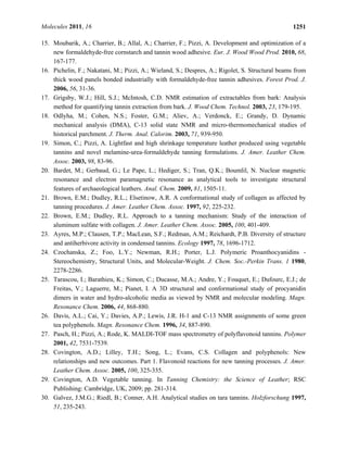 Molecules 2011, 16 1251
15. Moubarik, A.; Charrier, B.; Allal, A.; Charrier, F.; Pizzi, A. Development and optimization of a
new formaldehyde-free cornstarch and tannin wood adhesive. Eur. J. Wood Wood Prod. 2010, 68,
167-177.
16. Pichelin, F.; Nakatani, M.; Pizzi, A.; Wieland, S.; Despres, A.; Rigolet, S. Structural beams from
thick wood panels bonded industrially with formaldehyde-free tannin adhesives. Forest Prod. J.
2006, 56, 31-36.
17. Grigsby, W.J.; Hill, S.J.; McIntosh, C.D. NMR estimation of extractables from bark: Analysis
method for quantifying tannin extraction from bark. J. Wood Chem. Technol. 2003, 23, 179-195.
18. Odlyha, M.; Cohen, N.S.; Foster, G.M.; Aliev, A.; Verdonck, E.; Grandy, D. Dynamic
mechanical analysis (DMA), C-13 solid state NMR and micro-thermomechanical studies of
historical parchment. J. Therm. Anal. Calorim. 2003, 71, 939-950.
19. Simon, C.; Pizzi, A. Lightfast and high shrinkage temperature leather produced using vegetable
tannins and novel melamine-urea-formaldehyde tanning formulations. J. Amer. Leather Chem.
Assoc. 2003, 98, 83-96.
20. Bardet, M.; Gerbaud, G.; Le Pape, L.; Hediger, S.; Tran, Q.K.; Boumlil, N. Nuclear magnetic
resonance and electron paramagnetic resonance as analytical tools to investigate structural
features of archaeological leathers. Anal. Chem. 2009, 81, 1505-11.
21. Brown, E.M.; Dudley, R.L.; Elsetinow, A.R. A conformational study of collagen as affected by
tanning procedures. J. Amer. Leather Chem. Assoc. 1997, 92, 225-232.
22. Brown, E.M.; Dudley, R.L. Approach to a tanning mechanism: Study of the interaction of
aluminum sulfate with collagen. J. Amer. Leather Chem. Assoc. 2005, 100, 401-409.
23. Ayres, M.P.; Clausen, T.P.; MacLean, S.F.; Redman, A.M.; Reichardt, P.B. Diversity of structure
and antiherbivore activity in condensed tannins. Ecology 1997, 78, 1696-1712.
24. Czochanska, Z.; Foo, L.Y.; Newman, R.H.; Porter, L.J. Polymeric Proanthocyanidins -
Stereochemistry, Structural Units, and Molecular-Weight. J. Chem. Soc.-Perkin Trans. 1 1980,
2278-2286.
25. Tarascou, I.; Barathieu, K.; Simon, C.; Ducasse, M.A.; Andre, Y.; Fouquet, E.; Dufourc, E.J.; de
Freitas, V.; Laguerre, M.; Pianet, I. A 3D structural and conformational study of procyanidin
dimers in water and hydro-alcoholic media as viewed by NMR and molecular modeling. Magn.
Resonance Chem. 2006, 44, 868-880.
26. Davis, A.L.; Cai, Y.; Davies, A.P.; Lewis, J.R. H-1 and C-13 NMR assignments of some green
tea polyphenols. Magn. Resonance Chem. 1996, 34, 887-890.
27. Pasch, H.; Pizzi, A.; Rode, K. MALDI-TOF mass spectrometry of polyflavonoid tannins. Polymer
2001, 42, 7531-7539.
28. Covington, A.D.; Lilley, T.H.; Song, L.; Evans, C.S. Collagen and polyphenols: New
relationships and new outcomes. Part 1. Flavonoid reactions for new tanning processes. J. Amer.
Leather Chem. Assoc. 2005, 100, 325-335.
29. Covington, A.D. Vegetable tanning. In Tanning Chemistry: the Science of Leather; RSC
Publishing: Cambridge, UK, 2009; pp. 281-314.
30. Galvez, J.M.G.; Riedl, B.; Conner, A.H. Analytical studies on tara tannins. Holzforschung 1997,
51, 235-243.
 