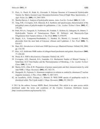 Molecules 2011, 16 1252
31. Pizzi, A.; Pasch, H.; Rode, K.; Giovando, S. Polymer Structure of Commercial Hydrolyzable
Tannins by Matrix-Assisted Laser Desorption/Ionization-Time-of-Flight Mass Spectrometry. J.
Appl. Polym. Sci. 2009, 113, 3847-3859.
32. Mueller-Harvey, I. Analysis of hydrolysable tannins. Anim. Feed Sci. Technol. 2001, 91, 3-20.
33. Tang, H.R.; Covington, A.D.; Hancock, R.A. Synthesis and spectroscopic characterisation of the
polygalloyl esters of polyols-models for gallotannins. J. Soc. Leather Technol. Chem. 2003, 87,
179-188.
34. Orabi, M.A.A.; Taniguchi, S.; Yoshimura, M.; Yoshida, T.; Kishino, K.; Sakagami, H.; Hatano, T.
Hydrolyzable Tannins of Tamaricaceous Plants. III. Hellinoyl- and Macrocyclic-Type
Ellagitannins from Tamarix nilotica. J. Nat. Prod. 2010, 73, 870-879.
35. Magid, A.A.; Voutquenne-Nazabadioko, L.; Harakat, D.; Moretti, C.; Lavaud, C. Phenolic
glycosides from the stem bark of Caryocar villosum and C-glabrum. J. Nat. Prod. 2008, 71,
914-917.
36. Duer, M.J. Introduction to Solid-state NMR Spectroscopy; Blackwell Science: Oxford, UK, 2004;
pp. 116-150.
37. Aliev, A.E. Solid-state NMR studies of collagen-based parchments and gelatin. Biopolymers 2005,
77, 230-245.
38. Dwek, R.A. NMR in Biochemistry; Clarendon: Oxford, UK, 1973.
39. Covington, A.D.; Hancock, R.A.; Ioannidis, I.A. Mechanistic Studies of Mineral Tanning .1.
Solid-State Al-27 Nmr-Studies and the Thermodynamics of Shrinking. J. Soc. Leather Technol.
Chem. 1989, 73, 1-8.
40. Martin, R.W.; Zilm, K.W. Preparation of protein nanocrystals and their characterization by solid
state NMR. J. Magn. Resonance 2003, 165, 162-174.
41. Haraguchi, H.; Fujiwara, S. Aluminum complexes in solution as studied by aluminum-27 nuclear
magnetic resonance. J. Phys. Chem. 1969, 73, 3467-3473.
42. de Lacaillerie, J.B.D.; Fretigny, C.; Massiot, D. MAS NMR spectra of quadrupolar nuclei in
disordered solids: The Czjzek model. J. Magn. Resonance 2008, 192, 244-251.
© 2011 by the authors; licensee MDPI, Basel, Switzerland. This article is an open access article
distributed under the terms and conditions of the Creative Commons Attribution license
(http://creativecommons.org/licenses/by/3.0/).
 