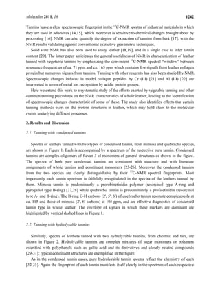 Molecules 2011, 16 1242
Tannins leave a clear spectroscopic fingerprint in the 13
C-NMR spectra of industrial materials in which
they are used in adhesives [14,15], which moreover is sensitive to chemical changes brought about by
processing [16]. NMR can also quantify the degree of extraction of tannins from bark [17], with the
NMR results validating against conventional extractive gravimetric techniques.
Solid state NMR has also been used to study leather [18,19], and in a single case to infer tannin
content [20]. The latter paper anticipates the general usefulness of NMR in characterization of leather
tanned with vegetable tannins by emphasizing the convenient 13
C-NMR spectral “window” between
resonance frequencies of ca. 71 ppm and ca. 165 ppm which contains few signals from leather collagen
protein but numerous signals from tannins. Tanning with other reagents has also been studied by NMR.
Spectroscopic changes induced in model collagen peptides by Cr (III) [21] and Al (III) [22] are
interpreted in terms of metal ion recognition by acidic protein groups.
Here we extend this work to a systematic study of the effects exerted by vegetable tanning and other
common tanning procedures on the NMR characteristics of whole leather, leading to the identification
of spectroscopic changes characteristic of some of these. The study also identifies effects that certain
tanning methods exert on the protein structures in leather, which may hold clues to the molecular
events underlying different processes.
2. Results and Discussion
2.1. Tanning with condensed tannins
Spectra of leathers tanned with two types of condensed tannin, from mimosa and quebracho species,
are shown in Figure 1. Each is accompanied by a spectrum of the respective pure tannin. Condensed
tannins are complex oligomers of flavan-3-ol monomers of general structures as shown in the figure.
The spectra of both pure condensed tannins are consistent with structure and with literature
assignments of whole tannins and constituent monomers [23-26]. Moreover the condensed tannins
from the two species are clearly distinguishable by their 13
C-NMR spectral fingerprints. Most
importantly each tannin spectrum is faithfully recapitulated in the spectra of the leathers tanned by
them. Mimosa tannin is predominantly a prorobinetinidin polymer (resorcinol type A-ring and
pyrogallol type B-ring) [27,28] while quebracho tannin is predominantly a profisetinidin (resorcinol
type A- and B-ring). The B-ring C-H carbons (2', 5', 6') of quebracho tannin resonate conspicuously at
ca. 115 and those of mimosa (2', 6' carbons) at 105 ppm, and are effective diagnostics of condensed
tannin type in whole leather. The envelope of signals in which these markers are dominant are
highlighted by vertical dashed lines in Figure 1.
2.2. Tanning with hydrolyzable tannins
Similarly, spectra of leathers tanned with two hydrolyzable tannins, from chestnut and tara, are
shown in Figure 2. Hydrolyzable tannins are complex mixtures of sugar monomers or polymers
esterified with polyphenols such as gallic acid and its derivatives and closely related compounds
[29-31]; typical constituent structures are exemplified in the figure.
As in the condensed tannin cases, pure hydrolyzable tannin spectra reflect the chemistry of each
[32-35]. Again the fingerprint of each tannin manifests itself clearly in the spectrum of each respective
 