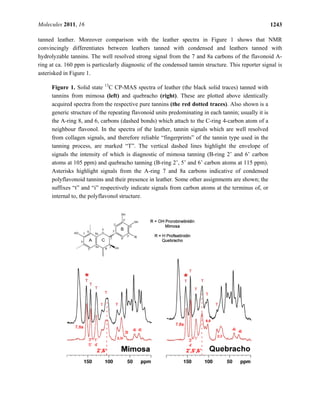 Molecules 2011, 16 1243
tanned leather. Moreover comparison with the leather spectra in Figure 1 shows that NMR
convincingly differentiates between leathers tanned with condensed and leathers tanned with
hydrolyzable tannins. The well resolved strong signal from the 7 and 8a carbons of the flavonoid A-
ring at ca. 160 ppm is particularly diagnostic of the condensed tannin structure. This reporter signal is
asterisked in Figure 1.
Figure 1. Solid state 13
C CP-MAS spectra of leather (the black solid traces) tanned with
tannins from mimosa (left) and quebracho (right). These are plotted above identically
acquired spectra from the respective pure tannins (the red dotted traces). Also shown is a
generic structure of the repeating flavonoid units predominating in each tannin; usually it is
the A-ring 8, and 6, carbons (dashed bonds) which attach to the C-ring 4-carbon atom of a
neighbour flavonol. In the spectra of the leather, tannin signals which are well resolved
from collagen signals, and therefore reliable “fingerprints” of the tannin type used in the
tanning process, are marked “T”. The vertical dashed lines highlight the envelope of
signals the intensity of which is diagnostic of mimosa tanning (B-ring 2’ and 6’ carbon
atoms at 105 ppm) and quebracho tanning (B-ring 2’, 5’ and 6’ carbon atoms at 115 ppm).
Asterisks highlight signals from the A-ring 7 and 8a carbons indicative of condensed
polyflavonoid tannins and their presence in leather. Some other assignments are shown; the
suffixes “t” and “i” respectively indicate signals from carbon atoms at the terminus of, or
internal to, the polyflavonol structure.
 