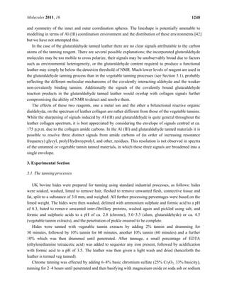 Molecules 2011, 16 1248
and symmetry of the inner and outer coordination spheres. The lineshape is potentially amenable to
modelling in terms of Al (III) coordination environment and the distribution of these environments [42]
but we have not attempted this.
In the case of the glutaraldehyde tanned leather there are no clear signals attributable to the carbon
atoms of the tanning reagent. There are several possible explanations; the incorporated glutaraldehyde
molecules may be too mobile to cross polarize, their signals may be unobservably broad due to factors
such as environmental heterogeneity, or the glutaraldehyde content required to produce a functional
leather may simply be below the detection threshold of NMR. Much lower levels of reagent are used in
the glutaraldehyde tanning process than in the vegetable tanning processes (see Section 3.1), probably
reflecting the different molecular mechanisms of the covalently interacting aldehyde and the weaker
non-covalently binding tannins. Additionally the signals of the covalently bound glutaraldehyde
reaction products in the glutaraldehyde tanned leather would overlap with collagen signals further
compromising the ability of NMR to detect and resolve them.
The effects of these two reagents, one a metal ion and the other a bifunctional reactive organic
dialdehyde, on the spectrum of leather collagen are rather different from those of the vegetable tannins.
While the sharpening of signals induced by Al (III) and glutaraldehyde is quite general throughout the
leather collagen spectrum, it is best appreciated by considering the envelope of signals centred at ca.
175 p.p.m. due to the collagen amide carbons. In the Al (III) and glutaraldehyde tanned materials it is
possible to resolve three distinct signals from amide carbons of (in order of increasing resonance
frequency) glycyl, prolyl/hydroxyprolyl, and other, residues. This resolution is not observed in spectra
of the untanned or vegetable tannin tanned materials, in which these three signals are broadened into a
single envelope.
3. Experimental Section
3.1. The tanning processes
UK bovine hides were prepared for tanning using standard industrial processes, as follows: hides
were soaked, washed, limed to remove hair, fleshed to remove unwanted flesh, connective tissue and
fat, split to a substance of 3.0 mm, and weighed. All further processing percentages were based on the
limed weight. The hides were then washed, delimed with ammonium sulphate and formic acid to a pH
of 8.3, bated to remove unwanted inter-fibrillary proteins, washed again and pickled using salt, and
formic and sulphuric acids to a pH of ca. 2.8 (chrome), 3.0–3.3 (alum, glutaraldehyde) or ca. 4.5
(vegetable tannin extracts), and the penetration of pickle ensured to be complete.
Hides were tanned with vegetable tannin extracts by adding 2% tannin and drumming for
30 minutes, followed by 10% tannin for 60 minutes, another 10% tannin (60 minutes) and a further
10% which was then drummed until penetrated. After tannage, a small percentage of EDTA
(ethylenediamine tetraacetic acid) was added to sequester any iron present, followed by acidification
with formic acid to a pH of 3.5. The leather was then given a light wash and dried (henceforth the
leather is termed veg tanned).
Chrome tanning was effected by adding 6–8% basic chromium sulfate (25% Cr2O3, 33% basicity),
running for 2–4 hours until penetrated and then basifying with magnesium oxide or soda ash or sodium
 