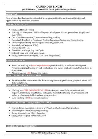 GURJINDER SINGH
(M) 80548-06341, 76960-62323 Email: gs.khalsa26@gmail.com
OBJECTIVE
To work as a Test Engineer in a stimulating environment for the maximum utilization and
application of my skills and expertise.
AREAS OF EXPERTISE
 Strong in Manual Testing.
 Working on all types of CMS like Magento, Word press, CS cart, prestashop, Shopify and
many more.
 Can Write Test cases in QC, execution and bug tracking.
 Extensively Involved in Functional Testing, Regression Testing and Smoke testing.
 Knowledge of writing, reviewing and executing Test Cases.
 Knowledge of Software SDLC.
 Knowledge of STLC.
 Extensive knowledge Bug Life Cycle.
 Self motivated and good team player.
 Strong in Documentation (SRS, Task Lists, Proposal etc).
PRESENT WORK IN
 Now I am working in Eweb A1professonals phase 8 mohali, as software test engineer.
Performing manual testing on web applications and makes application suitable for client as
expectation.
 Also working on SRS document creation.
ABOUT BUSINESS ANALYST ROLE
 Working on Documentations like Software requirement Specification, proposal letters, task
lists, test plan etc.
PREVIOUS COMPANY
 Working in ACME INFO SOFT PVT LTD at vikas puri New Delhi, as software test
engineer. Performing both Manual testing and Automation testing on applications and
makes application suitable for client as expectation.
 Also working on SRS document creation.
.
AUTOMATION TESTING (QTP) PROFICIENCY:
 Knowledge on Recording options in QTP such as Checkpoint, Output values.
 Knowledge on Descriptive programming.
 Strong knowledge on Object Repository.
 Strong knowledge on Parameterization.
LOAD RUNNER PROFICIENCY:
#61New SBS Colony Rajpura Town Punjab.
 