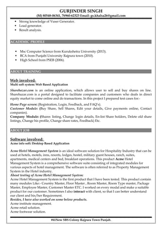 GURJINDER SINGH
(M) 80548-06341, 76960-62323 Email: gs.khalsa26@gmail.com
 Strong knowledge of Vuser Generator.
 Load generator.
 Result analysis.
ACADEMIC PROFILE
 Msc Computer Science from Kurukshetra University (2013).
 BCA from Punjabi University Rajpura town (2010).
 High School from PSEB (2006).
ABOUT TRAINING
Web involved:
Multi soft system: Web Based Application
Sharebazar.com is an online application, which allows user to sell and buy shares on line.
Sharebazar.com is a portal designed to facilitate companies and customers who deals in direct
equity market to come online and do transactions. In this project I prepared test cases for:-
Home Page screen: (Registration, Login, Feedback, and FAQ’s).
Customer Module: (Buy Share, Sell Shares, Edit your details, Give payments online, Contact
companies).
Company Module: (Shares listing, Change login details, En-list Share holders, Delete old share
listings, Change his profile, Change share rates, Feedback) Etc.
ABOUT JOB
Software involved:
Acme info soft: Desktop Based Application
Acme Hotel Management System is an ideal software solution for Hospitality Industry that can be
used at hotels, motels, inns, resorts, lodges, hostel, military guest houses, ranch, suites,
apartments, medical centers and bed, breakfast operations. This product Acme Hotel
Management System is a comprehensive software suite consisting of integrated modules for
various aspects of hotel management. The software is often referred to as Property Management
System in the Hotel industry.
About testing of Acme Hotel Management System:
Acme Hotel Management System is the first product that I have been tested. This product contain
many modules Like:- Country Master, Floor Master , Room Master, Room Type master, Package
Master, Employee Master, Customer Master ETC. I worked on every modal and make a suitable
product for our customer. Sometimes I also interact with client, so that I can better understand
our client and his/her Requirement.
Besides, I have also worked on some below products.
Acme institute management.
Acme retail solution.
Acme footwear solution.
#61New SBS Colony Rajpura Town Punjab.
 