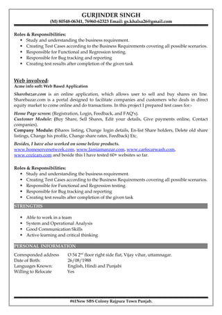 GURJINDER SINGH
(M) 80548-06341, 76960-62323 Email: gs.khalsa26@gmail.com
Roles & Responsibilities:
 Study and understanding the business requirement.
 Creating Test Cases according to the Business Requirements covering all possible scenarios.
 Responsible for Functional and Regression testing.
 Responsible for Bug tracking and reporting
 Creating test results after completion of the given task
Web involved:
Acme info soft: Web Based Application
Sharebazar.com is an online application, which allows user to sell and buy shares on line.
Sharebazar.com is a portal designed to facilitate companies and customers who deals in direct
equity market to come online and do transactions. In this project I prepared test cases for:-
Home Page screen: (Registration, Login, Feedback, and FAQ’s).
Customer Module: (Buy Share, Sell Shares, Edit your details, Give payments online, Contact
companies).
Company Module: (Shares listing, Change login details, En-list Share holders, Delete old share
listings, Change his profile, Change share rates, Feedback) Etc.
Besides, I have also worked on some below products.
www.homeservenetwork.com, www.Jamiamanzar.com, www.carfecarwash.com,
www.cozicars.com and beside this I have tested 60+ websites so far.
Roles & Responsibilities:
 Study and understanding the business requirement.
 Creating Test Cases according to the Business Requirements covering all possible scenarios.
 Responsible for Functional and Regression testing.
 Responsible for Bug tracking and reporting
 Creating test results after completion of the given task
STRENGTHS
 Able to work in a team
 System and Operational Analysis
 Good Communication Skills
 Active learning and critical thinking
PERSONAL INFORMATION
Corresponded address O 54 2nd
floor right side flat, Vijay vihar, uttamnagar.
Date of Birth: 26/08/1988
Languages Known: English, Hindi and Punjabi
Willing to Relocate Yes
#61New SBS Colony Rajpura Town Punjab.
 