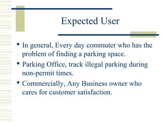 Expected User
 In general, Every day commuter who has the
problem of finding a parking space.
 Parking Office, track illegal parking during
non-permit times.
 Commercially, Any Business owner who
cares for customer satisfaction.
 