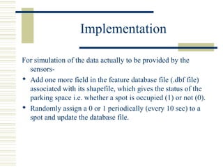 Implementation
For simulation of the data actually to be provided by the
sensors-
 Add one more field in the feature database file (.dbf file)
associated with its shapefile, which gives the status of the
parking space i.e. whether a spot is occupied (1) or not (0).
 Randomly assign a 0 or 1 periodically (every 10 sec) to a
spot and update the database file.
 