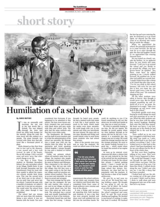Humiliation of a school boy
By AMOS MUTURI
I
t was an unusually cold
morning; the sun rose
in the east slowly like a
ﬁreball. The rays slipped
through the trees and
found my chilly body hungry for
the warmth. Along the road, the
trees stood still like soldiers at a
parade. The grass beneath was
covered with shiny dew that glit-
tered like a thousand pieces of
glass.
Birds chirped as they ﬂew from
tree to tree and in the distance,
a cow mooed and a lazy cock
crowed. In spite of the beauty,
the air felt strange; I felt it carried
some sad news, news that whis-
pered change in my life.
I was then a Form Three
student in Wendani Secondary
School, the only secondary school
in my village, Ndeﬀo Farm. It was
built through Harambee and the
Constituency Fund for local chil-
dren unable to aﬀord the expen-
sive schools outside their home
area. This was the second term
of my third year at the school. I
was an early riser and never late
for school. I entered the gate with
a handful of students; we called it
a gate but it was just an entrance.
You could enter the school from
any other place though it was
prohibited.
The school had one stream
with not more than 100 students.
Being a new school, it was not
famous with the locals. You were
considered less fortunate if you
happened to be admitted to this
school. The boys wore brown uni-
form: sweaters, ties, and trousers
with black shoes and grey socks
with blue and yellow strip. The
girls had the same uniform only
that they wore white socks.
The headmaster, Mr Njoroge,
and his staﬀ of seven teachers saw
to it that the administration of the
school ran smoothly. Mr Njoroge
was a tough man with one leg
shorter than the other. He wore
spectacles and loved speaking
Oxford English. I always thought
he was once a student at Oxford
University.
Unlike our primary school,
where all teachers came from the
village, the teachers who taught
in secondary school came from as
far away as Nakuru and Elburgon.
They commuted to the school in
a group. They did not mix with
the village; they felt they were a
class apart owing to the fact that
our village could not produce sec-
ondary school teachers. They saw
us as poor and miserable; we saw
them as proud and arrogant.
They were strange but the prin-
cipal was the strangest. He was
the only teacher who owned a
car; now in our village, we did not
know much about cars, but this
was a blue salon car, with a nice
look. The principal was a proud
man and usually humiliated the
teachers in front of the students.
Everybody feared him and that
made him feel strong. I always
thought he hated poor people.
He had a stained tooth that made
it look like a food particle was
stuck in his teeth, which made
his smiles even more sarcastic.
He could laugh with you in one
minute and whip you mercilessly
the next minute. He came only on
two days, Monday and Friday, and
would mainly come to send home
those students who had school
fees arrears.
Most of the parents were poor,
and so were the students. We
could not aﬀord some of the basic
requirements like school uniform;
we got shirts and sweaters from
our relatives and friend after they
completed Form Four; some of
those pullovers were oversize and
torn at the elbows.
It was a Friday and we were
all expecting him, both teachers
and students. It was a day that
ties were properly knotted and
shoes were well polished lest you
fall into his merciless hands. He
could do anything to you if he
found something he did not like
about you; he could hurl insults at
you, slap you or send you home.
We went to assembly hoping to
see him. He did not appear. We
thought he would appear when
we were halfway through as he
always did but he did not. I con-
sidered it a wonderful day; the
dragon was not in today. We could
stand the strange teachers but not
the strange principal. We went to
our classes looking forward to a
good day — which ended when
we heard the screech of an engine
outside.
As soon as he entered, every
classroom fell silent, a silence that
was not only induced by the fear
of his arrival but the predicament
of being sent home for the school
fees arrears. I started packing
slowly; I knew I would not be
spared. I was among those with
huge school fees arrears. Fur-
thermore, my class had lost its
popularity with the teachers. It
had become a class of hot headed
adolescents.
He sent for us and soon we
were all out. We found him wait-
ing, holding a paper. We thought
he was going to call out our
names, but he didn’t. He looked
at us with mischievous eyes.
“Get out of the gate, run around
the school compound and come
back,” he said. We went around
chatting and laughing. We decided
to jog instead of running, to make
him mad. It worked. We ﬁnished
the ﬁrst lap and were entering the
gate, he motioned us to go round
again, we obeyed, but this time
some of us diverted into routes
that go inside the villages.
When we approached the
school, the principal motioned for
us to come forward. He did not
wait for us to enter through the
gate; the chat and laughter ceased
as we approached him wearing
innocent faces.
He was seated on a bench out-
side the kitchen. As we gathered
there, he rose slowly and came
forward. “I tell you to go around
the school and you decide to
go around the village; you have
grown horns” he smirked. “You
there, come here” he added
pointing at me. I slowly walked
forward. He grabbed me, by my
shirt and pulled me towards him.
I simply looked down like a sheep
as he rained slap after slap on me.
“I’ve let you study in this school
because i felt sorry for you and
this is how you repay me, you
haven’t paid even a cent for the
whole of this year.” He continued
slapping my face.
All the other students were
silent in horror; they thought it
would never stop. But he ﬁnally
stopped assaulting me and or-
dered all of us to go home. He
dismissed us in anger. “Take your
belongings, go and never come
back to this school.”
Everybody quickly went away
fearing he would change his mind
and start pouncing on us one by
one. When the other students saw
that he was done with his anger,
they started laughing; thanking
their stars they had been spared.
My heart was heavy, I was feel-
ing pain not in the cheeks he had
slapped but in the soul he had
insulted.
Tears welled up in my eyes
but I struggled to hold them back.
My mind was numb as I pain-
fully walked back to my class and
packed everything I had. I also
wished never to come back to this
school. I had been humiliated, not
for my own oﬀence but for the of-
fence of the whole class.
Yet they were there laughing,
talking in low tones. They were
lucky it never happened to them.
My world had changed. I came
out through the gate alone, the
world I knew was gone. I felt the
tears coming out of my eyes, I let
them ﬂow freely. I sobbed slowly
along the way. I didn’t care who
saw me. I was like a sheep that
had been wounded.
I looked back and saw the oth-
ers coming out of the gate alone
or in pairs. I didn’t wait for them.
I chose to walk alone and soon
disappeared onto one of the roads
that led to my home.
‘‘I’ve let you study
in this school because
I felt sorry for you and
this is how you repay
me, you haven’t paid
even a cent for the
whole of this year.”
sho≥t sto≥y
Send in your previously
unpublished 1,200-word ﬁctional
short story to eastafrican@ke.n
ationmedia.com with “Magazine
Short Story” as the subject.
Illustration:JohnNyagah
The EastAfrican
MAGAZINE
DECEMBER 28, 2013 - JANUARY 3, 2014
IX
 