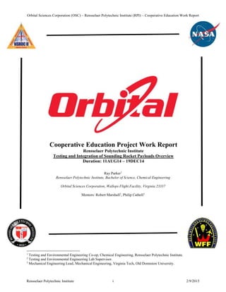 Orbital Sciences Corporation (OSC) – Rensselaer Polytechnic Institute (RPI) – Cooperative Education Work Report
Rensselaer Polytechnic Institute i 2/9/2015
Cooperative Education Project Work Report
Rensselaer Polytechnic Institute
Testing and Integration of Sounding Rocket Payloads Overview
Duration: 11AUG14 – 19DEC14
Ray Parker1
Rensselaer Polytechnic Institute, Bachelor of Science, Chemical Engineering
Orbital Sciences Corporation, Wallops Flight Facility, Virginia 23337
Mentors: Robert Marshall2
, Philip Cathell3
1
Testing and Environmental Engineering Co-op, Chemical Engineering, Rensselaer Polytechnic Institute.
2
Testing and Environmental Engineering Lab Supervisor.
3
Mechanical Engineering Lead, Mechanical Engineering, Virginia Tech, Old Dominion University.
 