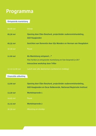 Ontspoorde mantelzorg
09.00 uur	 Inloop
09.30 uur	 Opening door Ellen Boszhard, projectleider ouderenmishandeling,
	 GGD Haaglanden
09.35 uur	 Gezichten van Dementie door Gijs Wanders en Herman van Hoogdalem
10.30 uur	 Pauze
11.00 uur	 Als Mantelzorg ontspoort…*
	 Hoe herken je ontspoorde mantelzorg en hoe bespreek je dit?
	 Interactieve workshop door Trifier
12.15-13.00 uur	 Lunch voor alle deelnemers (ochtend en middag)
Financiële uitbuiting
13.00 uur	 Opening door Ellen Boszhard, projectleider ouderenmishandeling,
	 GGD Haaglanden en Oscar Balkenende, Nationaal Registratie Instituut
13.30 uur	 Workshopronde 1
14.45 uur	 Pauze
15.15 uur	 Workshopronde 2
16.30 uur	 Afsluiting en drankje
Programma
 