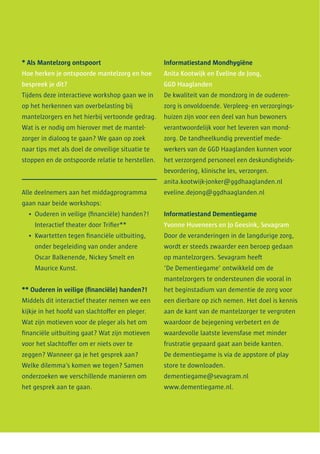 * Als Mantelzorg ontspoort
Hoe herken je ontspoorde mantelzorg en hoe
bespreek je dit?
Tijdens deze interactieve workshop gaan we in
op het herkennen van overbelasting bij
mantelzorgers en het hierbij vertoonde gedrag.
Wat is er nodig om hierover met de mantel­
zorger in dialoog te gaan? We gaan op zoek
naar tips met als doel de onveilige situatie te
stoppen en de ontspoorde relatie te herstellen.
Alle deelnemers aan het middagprogramma
gaan naar beide workshops:
•	 Ouderen in veilige (financiële) handen?!
Interactief theater door Trifier**
•	 Kwartetten tegen financiële uitbuiting,
onder begeleiding van onder andere
Oscar Balkenende, Nickey Smelt en
Maurice Kunst.
** Ouderen in veilige (financiële) handen?!
Middels dit interactief theater nemen we een
kijkje in het hoofd van slachtoffer en pleger.
Wat zijn motieven voor de pleger als het om
financiële uitbuiting gaat? Wat zijn motieven
voor het slachtoffer om er niets over te
zeggen? Wanneer ga je het gesprek aan?
Welke dilemma’s komen we tegen? Samen
onderzoeken we verschillende manieren om
het gesprek aan te gaan.
Informatiestand Mondhygiëne
Anita Kootwijk en Eveline de Jong,
GGD Haaglanden
De kwaliteit van de mondzorg in de ouderen­
zorg is onvoldoende. Verpleeg- en verzorgings­
huizen zijn voor een deel van hun bewoners
verantwoordelijk voor het leveren van mond­
zorg. De tandheelkundig preventief mede­
werkers van de GGD Haaglanden kunnen voor
het verzorgend personeel een deskundigheids­
bevordering, klinische les, verzorgen.
anita.kootwijk-jonker@ggdhaaglanden.nl
eveline.dejong@ggdhaaglanden.nl
Informatiestand Dementiegame
Yvonne Huveneers en Jo Geesink, Sevagram
Door de veranderingen in de langdurige zorg,
wordt er steeds zwaarder een beroep gedaan
op mantelzorgers. Sevagram heeft
‘De Dementiegame’ ontwikkeld om de
mantelzorgers te ondersteunen die vooral in
het beginstadium van dementie de zorg voor
een dierbare op zich nemen. Het doel is kennis
aan de kant van de mantelzorger te vergroten
waardoor de bejegening verbetert en de
waardevolle laatste levensfase met minder
frustratie gepaard gaat aan beide kanten.
De dementiegame is via de appstore of play
store te downloaden.
dementiegame@sevagram.nl
www.dementiegame.nl.
 