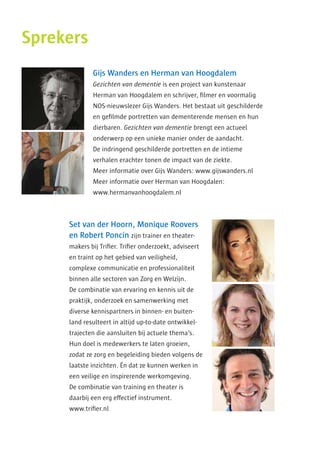 Sprekers
Gijs Wanders en Herman van Hoogdalem
Gezichten van dementie is een project van kunstenaar
­Herman van Hoogdalem en schrijver, filmer en voor­malig
NOS-nieuws­lezer Gijs Wanders. Het bestaat uit geschilderde
en gefilmde portretten van dementerende mensen en hun
dierbaren. Gezichten van dementie brengt een actueel
­onderwerp op een unieke manier onder de aandacht.
De indringend geschilderde portretten en de intieme
­verhalen erachter tonen de impact van de ziekte.
Meer informatie over Gijs Wanders: www.gijswanders.nl
Meer informatie over Herman van Hoogdalen:
www.hermanvanhoogdalem.nl
Set van der Hoorn, Monique Roovers
en Robert Poncin zijn trainer en theater­
makers bij Trifier. Trifier onderzoekt, adviseert
en traint op het gebied van veiligheid,
complexe communicatie en professionaliteit
binnen alle sectoren van Zorg en Welzijn.
De combinatie van ervaring en kennis uit de
praktijk, onderzoek en samenwerking met
diverse kennispartners in binnen- en buiten­
land resulteert in altijd up-to-date ontwikkel­
trajecten die aansluiten bij actuele thema’s.
Hun doel is medewerkers te laten groeien,
zodat ze zorg en begeleiding bieden volgens de
laatste inzichten. Én dat ze kunnen werken in
een veilige en inspirerende werkomgeving.
De combinatie van training en theater is
daarbij een erg effectief instrument.
www.trifier.nl
 