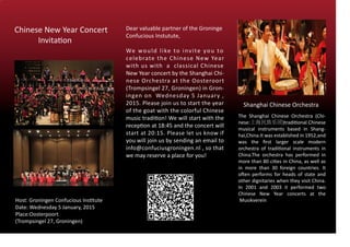 Chinese New Year Concert
Invitation
Host: Groningen Confucious Institute
Date: Wednesday 5 January, 2015
Place:Oosterpoort
(Trompsingel 27, Groningen)
Dear valuable partner of the Groninge
Confucious Instutute,
We would like to invite you to
celebrate the Chinese New Year
with us with a classical Chinese
New Year concert by the Shanghai Chi-
nese Orchestra at the Oosteroort
(Trompsingel 27, Groningen) in Gron-
ingen on Wednesday 5 January ,
2015. Please join us to start the year
of the goat with the colorful Chinese
music tradition! We will start with the
reception at 18:45 and the concert will
start at 20:15. Please let us know if
you will join us by sending an email to
info@confuciusgroningen.nl , so that
we may reserve a place for you!
Shanghai Chinese Orchestra
The Shanghai Chinese Orchestra (Chi-
nese:上海民族乐团)traditional Chinese
musical instruments based in Shang-
hai,China.It was established in 1952,and
was the ﬁrst larger scale modern
orchestra of traditional instruments in
China.The orchestra has performed in
more than 80 cities in China, as well as
in more than 30 foreign countries. It
often performs for heads of state and
other dignitaries when they visit China.
In 2001 and 2003 it performed two
Chinese New Year concerts at the
Musikverein
 