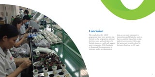 6968
Conclusion
The results from the VBCF
programme have been positive but
limited, as the programme only ran
for three years and and due to its
limited resources could only support
some companies. With hundreds
of thousands of entrepreneurs in
Vietnam, and a new generation
that are not only interested in
maximising profit but also want to
have a positive impact on society
and the environment, the scope
for businesses to get involved in
Inclusive Business is still huge.
 