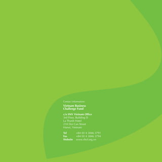 72
c/o SNV Vietnam Office
3rd Floor, Building D
La Thanh Hotel
218 Doi Can Street
Hanoi, Vietnam
Tel	 +84 (0) 4 3846 3791
Fax	 +84 (0) 4 3846 3794
Website	www.vbcf.org.vn
 