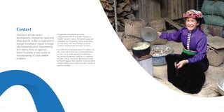 2 3
Context
Vietnam’s private sector
development, marked by rapid and
steep growth, is due in large part to
foreign investment, export increase
and industrialisation, transitioning
the country from an agrarian-
based economy to one based on
manufacturing of value-added
products.
Despite the remarkable economic
achievements that have made Vietnam a
middle income country, the poverty gap and
inequality are increasing. Many, particularly
in rural areas, still have limited access to
markets, employment and basic services.
It is difficult for the government to address all
the issues felt by the low income population
as they are so wide spread and numerous,
but private businesses could be in a position
to help if they can access the financial and
technical support they need to overcome these
market inefficiencies with innovative inclusive
business models.
 