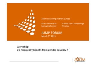 Axiom	
  Consul,ng	
  Partners	
  Europe	
  
	
  
Marc	
  Timmerman 	
   	
  Isabelle	
  Van	
  Cauwenberge	
  
Managing	
  Partner 	
   	
  Principal	
  
JUMP	
  FORUM	
  
March	
  5th	
  2015	
  
Workshop	
  
Do	
  men	
  really	
  beneﬁt	
  from	
  gender	
  equality	
  ?	
  
 