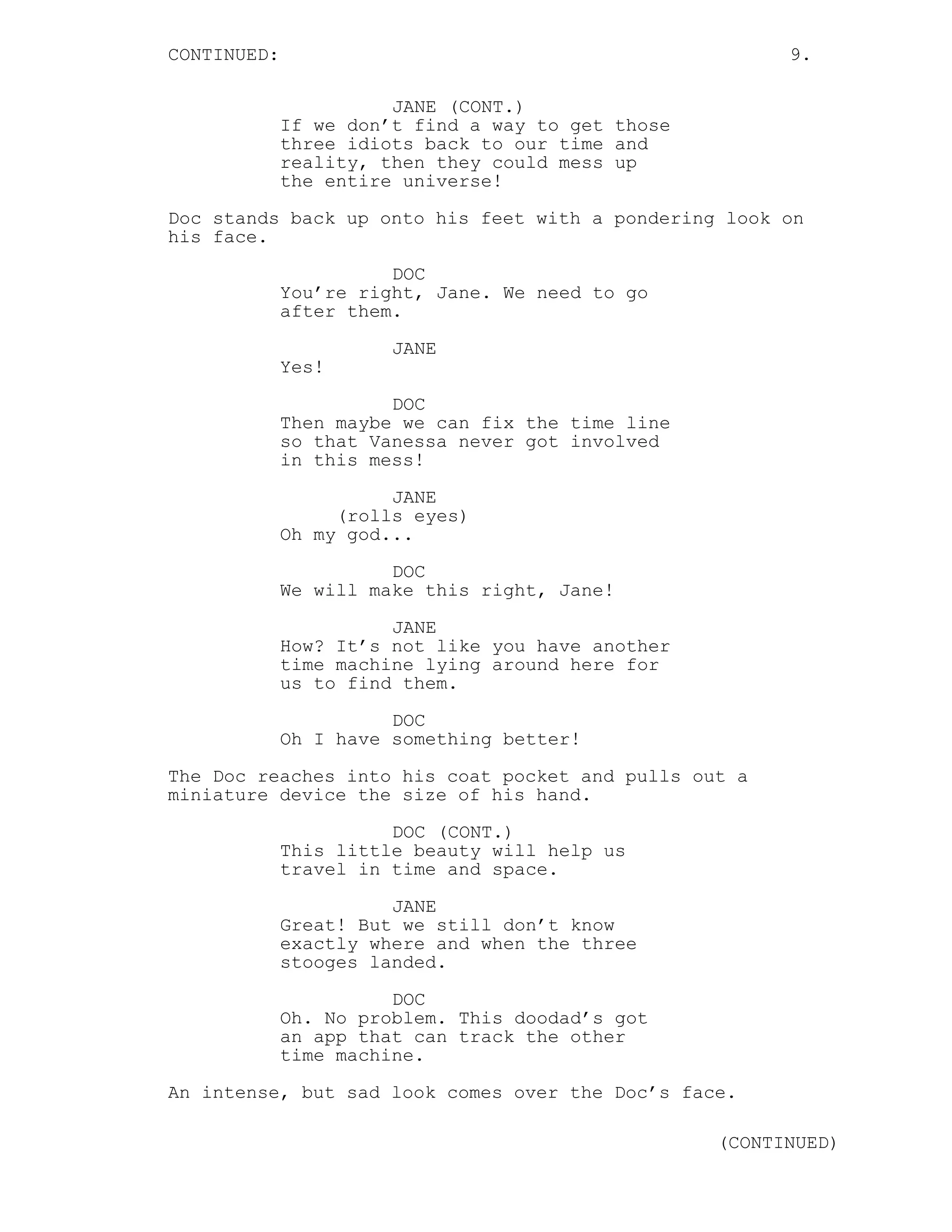CONTINUED: 9.
JANE (CONT.)
If we don’t find a way to get those
three idiots back to our time and
reality, then they could mess up
the entire universe!
Doc stands back up onto his feet with a pondering look on
his face.
DOC
You’re right, Jane. We need to go
after them.
JANE
Yes!
DOC
Then maybe we can fix the time line
so that Vanessa never got involved
in this mess!
JANE
(rolls eyes)
Oh my god...
DOC
We will make this right, Jane!
JANE
How? It’s not like you have another
time machine lying around here for
us to find them.
DOC
Oh I have something better!
The Doc reaches into his coat pocket and pulls out a
miniature device the size of his hand.
DOC (CONT.)
This little beauty will help us
travel in time and space.
JANE
Great! But we still don’t know
exactly where and when the three
stooges landed.
DOC
Oh. No problem. This doodad’s got
an app that can track the other
time machine.
An intense, but sad look comes over the Doc’s face.
(CONTINUED)
 