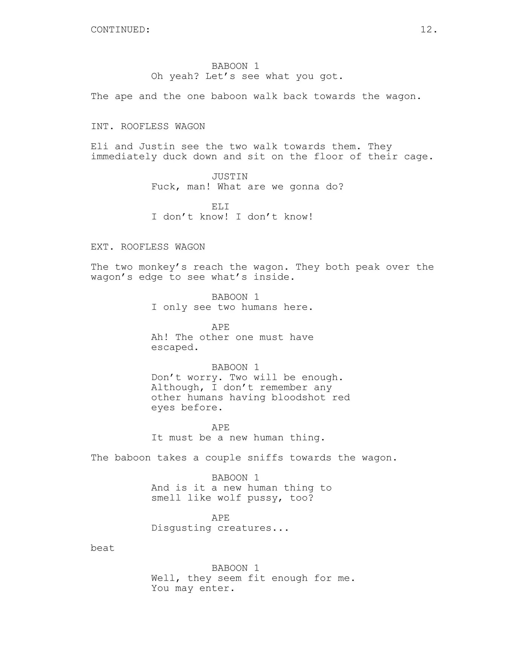 CONTINUED: 12.
BABOON 1
Oh yeah? Let’s see what you got.
The ape and the one baboon walk back towards the wagon.
INT. ROOFLESS WAGON
Eli and Justin see the two walk towards them. They
immediately duck down and sit on the floor of their cage.
JUSTIN
Fuck, man! What are we gonna do?
ELI
I don’t know! I don’t know!
EXT. ROOFLESS WAGON
The two monkey’s reach the wagon. They both peak over the
wagon’s edge to see what’s inside.
BABOON 1
I only see two humans here.
APE
Ah! The other one must have
escaped.
BABOON 1
Don’t worry. Two will be enough.
Although, I don’t remember any
other humans having bloodshot red
eyes before.
APE
It must be a new human thing.
The baboon takes a couple sniffs towards the wagon.
BABOON 1
And is it a new human thing to
smell like wolf pussy, too?
APE
Disgusting creatures...
beat
BABOON 1
Well, they seem fit enough for me.
You may enter.
 