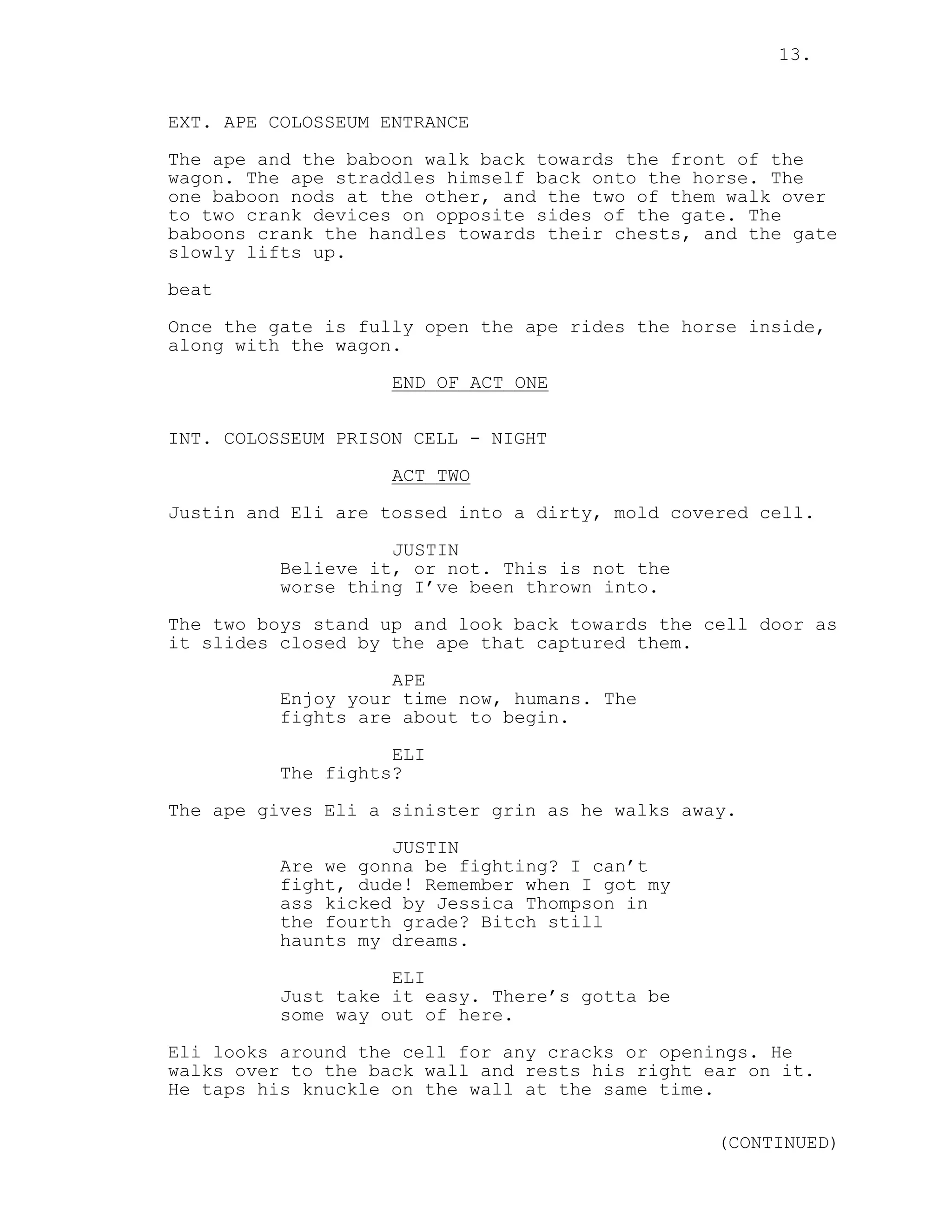 13.
EXT. APE COLOSSEUM ENTRANCE
The ape and the baboon walk back towards the front of the
wagon. The ape straddles himself back onto the horse. The
one baboon nods at the other, and the two of them walk over
to two crank devices on opposite sides of the gate. The
baboons crank the handles towards their chests, and the gate
slowly lifts up.
beat
Once the gate is fully open the ape rides the horse inside,
along with the wagon.
END OF ACT ONE
INT. COLOSSEUM PRISON CELL - NIGHT
ACT TWO
Justin and Eli are tossed into a dirty, mold covered cell.
JUSTIN
Believe it, or not. This is not the
worse thing I’ve been thrown into.
The two boys stand up and look back towards the cell door as
it slides closed by the ape that captured them.
APE
Enjoy your time now, humans. The
fights are about to begin.
ELI
The fights?
The ape gives Eli a sinister grin as he walks away.
JUSTIN
Are we gonna be fighting? I can’t
fight, dude! Remember when I got my
ass kicked by Jessica Thompson in
the fourth grade? Bitch still
haunts my dreams.
ELI
Just take it easy. There’s gotta be
some way out of here.
Eli looks around the cell for any cracks or openings. He
walks over to the back wall and rests his right ear on it.
He taps his knuckle on the wall at the same time.
(CONTINUED)
 