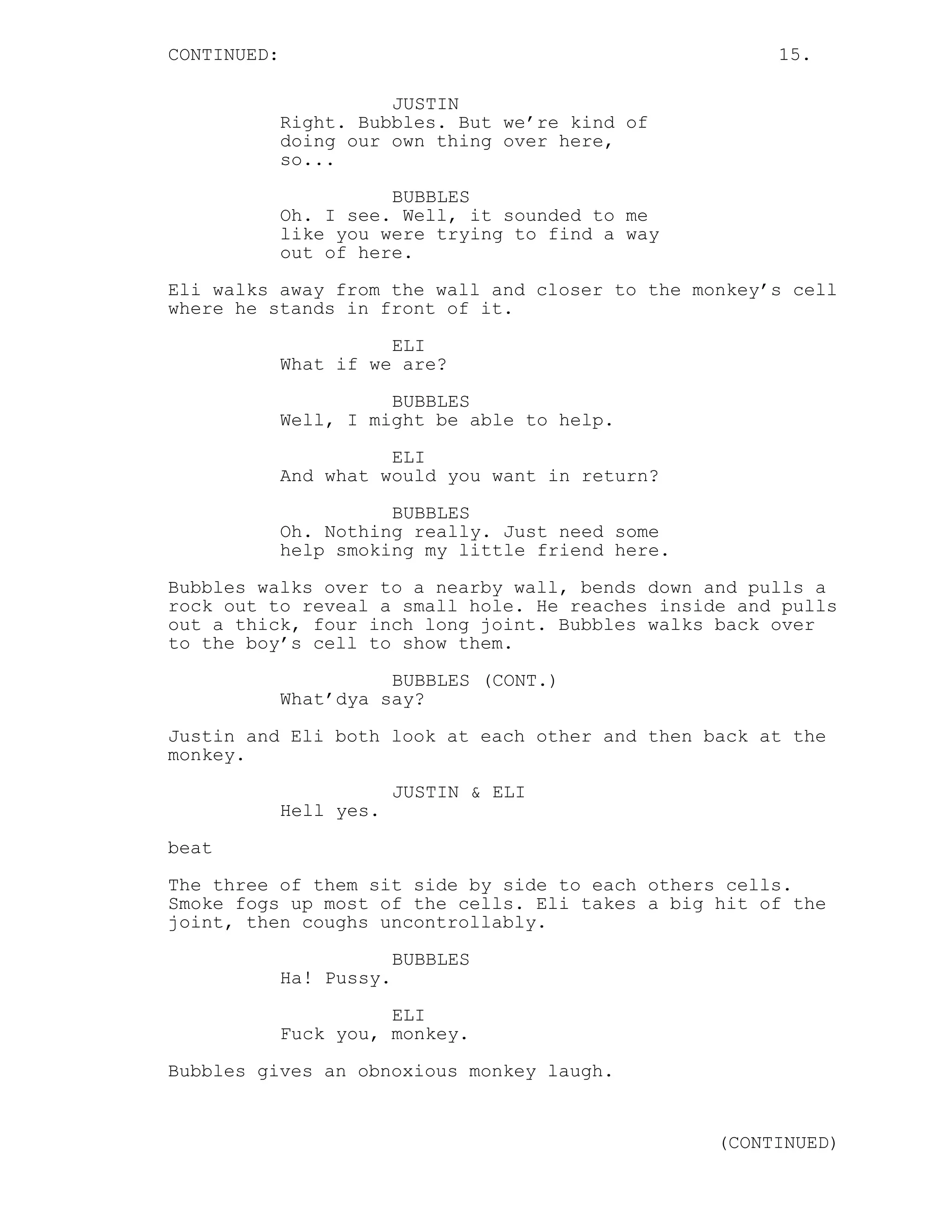 CONTINUED: 15.
JUSTIN
Right. Bubbles. But we’re kind of
doing our own thing over here,
so...
BUBBLES
Oh. I see. Well, it sounded to me
like you were trying to find a way
out of here.
Eli walks away from the wall and closer to the monkey’s cell
where he stands in front of it.
ELI
What if we are?
BUBBLES
Well, I might be able to help.
ELI
And what would you want in return?
BUBBLES
Oh. Nothing really. Just need some
help smoking my little friend here.
Bubbles walks over to a nearby wall, bends down and pulls a
rock out to reveal a small hole. He reaches inside and pulls
out a thick, four inch long joint. Bubbles walks back over
to the boy’s cell to show them.
BUBBLES (CONT.)
What’dya say?
Justin and Eli both look at each other and then back at the
monkey.
JUSTIN & ELI
Hell yes.
beat
The three of them sit side by side to each others cells.
Smoke fogs up most of the cells. Eli takes a big hit of the
joint, then coughs uncontrollably.
BUBBLES
Ha! Pussy.
ELI
Fuck you, monkey.
Bubbles gives an obnoxious monkey laugh.
(CONTINUED)
 