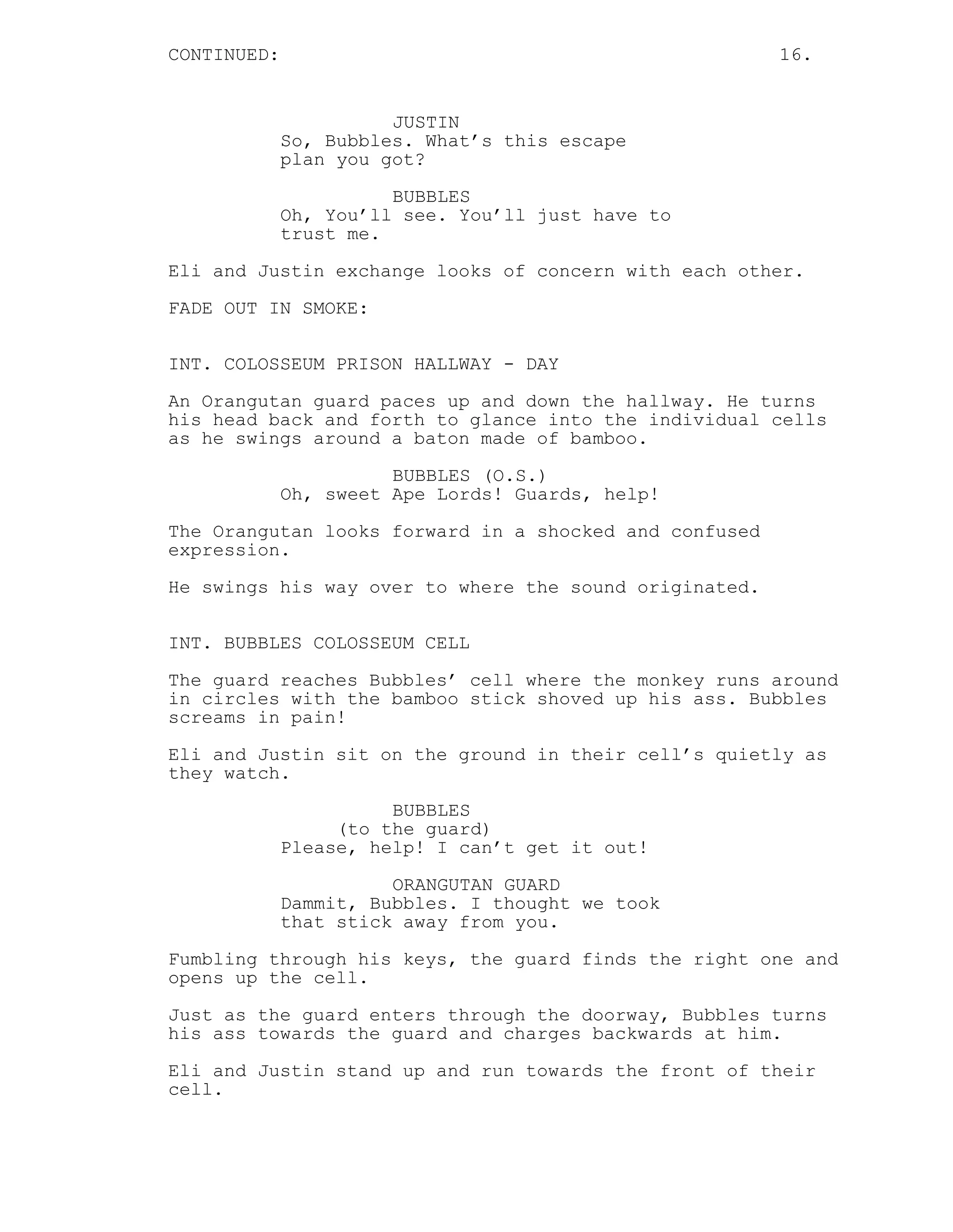 CONTINUED: 16.
JUSTIN
So, Bubbles. What’s this escape
plan you got?
BUBBLES
Oh, You’ll see. You’ll just have to
trust me.
Eli and Justin exchange looks of concern with each other.
FADE OUT IN SMOKE:
INT. COLOSSEUM PRISON HALLWAY - DAY
An Orangutan guard paces up and down the hallway. He turns
his head back and forth to glance into the individual cells
as he swings around a baton made of bamboo.
BUBBLES (O.S.)
Oh, sweet Ape Lords! Guards, help!
The Orangutan looks forward in a shocked and confused
expression.
He swings his way over to where the sound originated.
INT. BUBBLES COLOSSEUM CELL
The guard reaches Bubbles’ cell where the monkey runs around
in circles with the bamboo stick shoved up his ass. Bubbles
screams in pain!
Eli and Justin sit on the ground in their cell’s quietly as
they watch.
BUBBLES
(to the guard)
Please, help! I can’t get it out!
ORANGUTAN GUARD
Dammit, Bubbles. I thought we took
that stick away from you.
Fumbling through his keys, the guard finds the right one and
opens up the cell.
Just as the guard enters through the doorway, Bubbles turns
his ass towards the guard and charges backwards at him.
Eli and Justin stand up and run towards the front of their
cell.
 