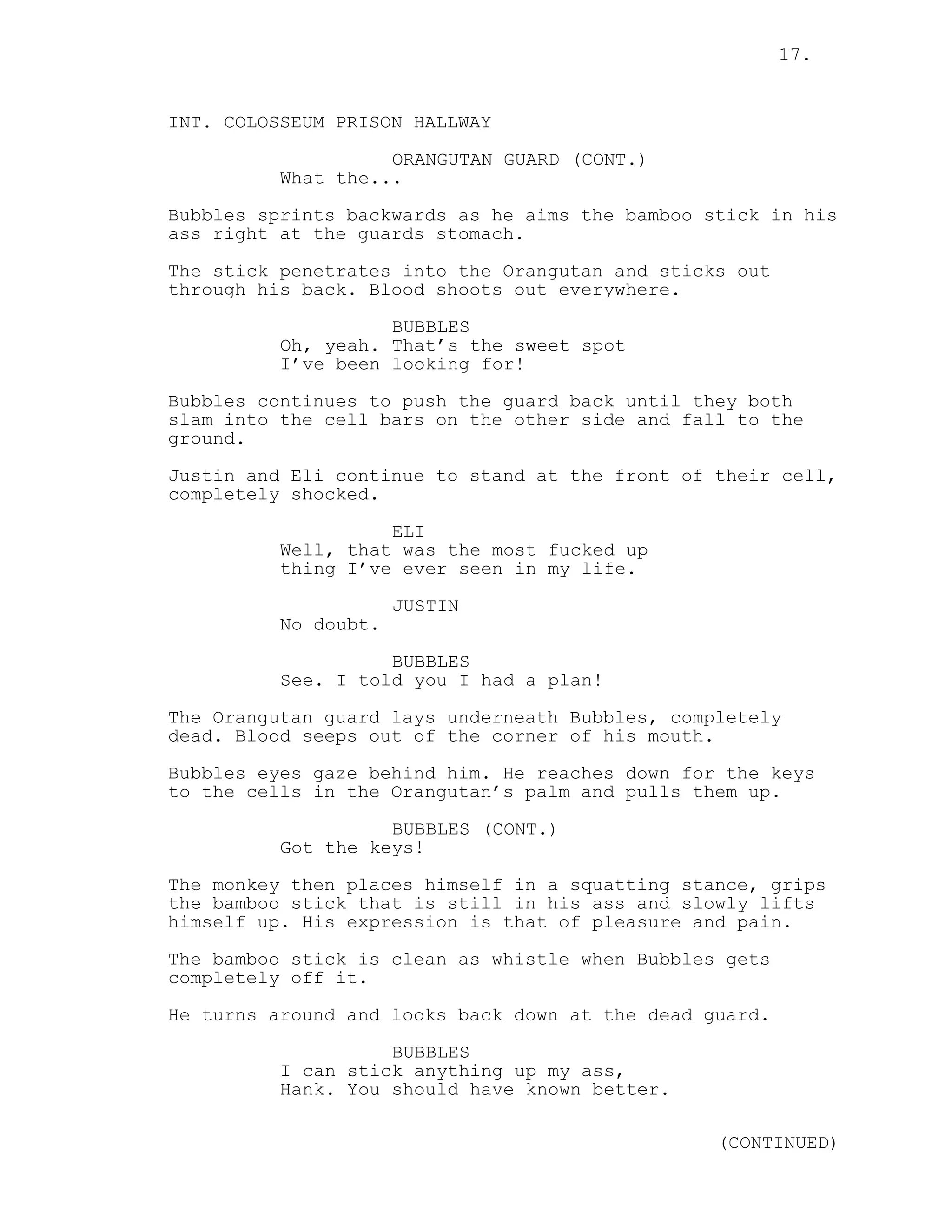 17.
INT. COLOSSEUM PRISON HALLWAY
ORANGUTAN GUARD (CONT.)
What the...
Bubbles sprints backwards as he aims the bamboo stick in his
ass right at the guards stomach.
The stick penetrates into the Orangutan and sticks out
through his back. Blood shoots out everywhere.
BUBBLES
Oh, yeah. That’s the sweet spot
I’ve been looking for!
Bubbles continues to push the guard back until they both
slam into the cell bars on the other side and fall to the
ground.
Justin and Eli continue to stand at the front of their cell,
completely shocked.
ELI
Well, that was the most fucked up
thing I’ve ever seen in my life.
JUSTIN
No doubt.
BUBBLES
See. I told you I had a plan!
The Orangutan guard lays underneath Bubbles, completely
dead. Blood seeps out of the corner of his mouth.
Bubbles eyes gaze behind him. He reaches down for the keys
to the cells in the Orangutan’s palm and pulls them up.
BUBBLES (CONT.)
Got the keys!
The monkey then places himself in a squatting stance, grips
the bamboo stick that is still in his ass and slowly lifts
himself up. His expression is that of pleasure and pain.
The bamboo stick is clean as whistle when Bubbles gets
completely off it.
He turns around and looks back down at the dead guard.
BUBBLES
I can stick anything up my ass,
Hank. You should have known better.
(CONTINUED)
 