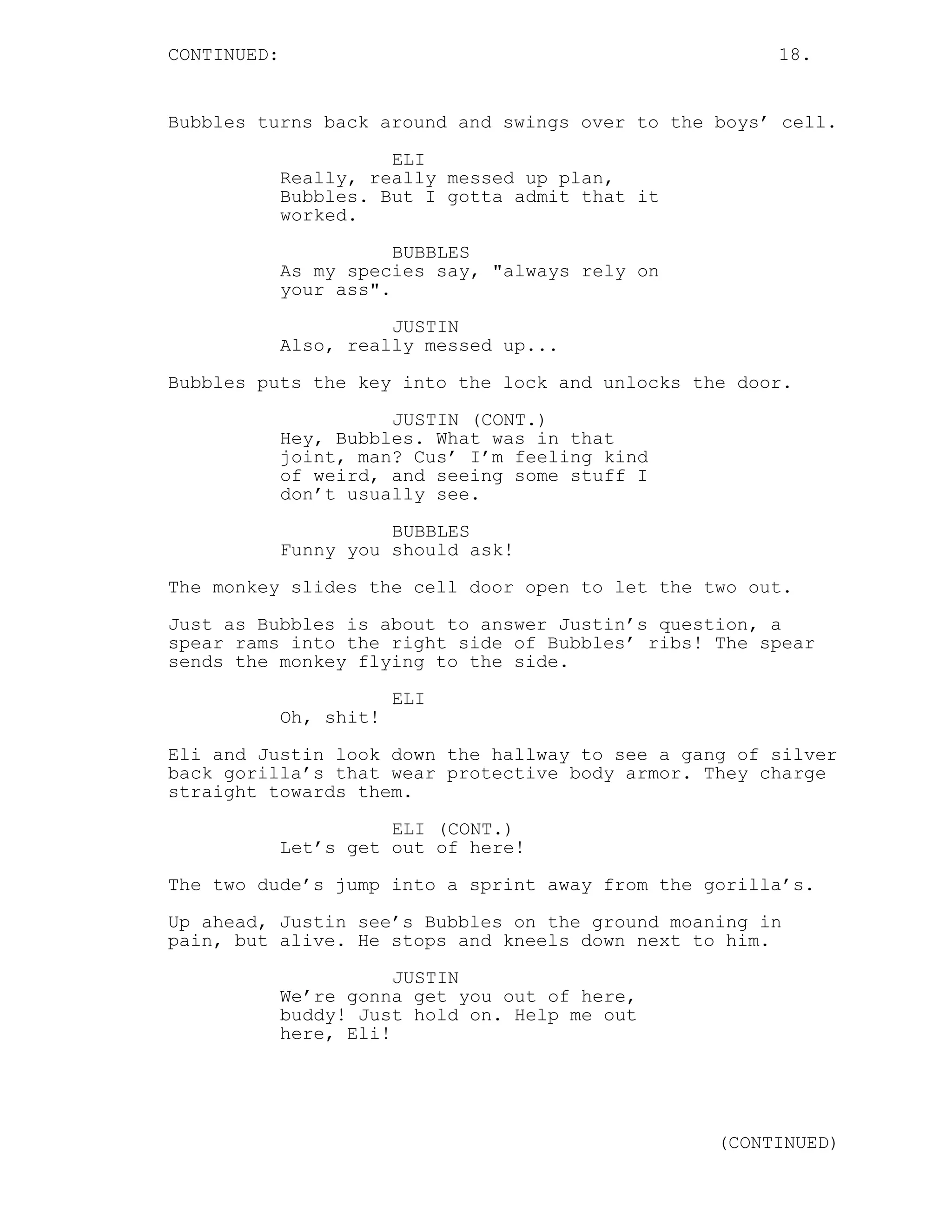 CONTINUED: 18.
Bubbles turns back around and swings over to the boys’ cell.
ELI
Really, really messed up plan,
Bubbles. But I gotta admit that it
worked.
BUBBLES
As my species say, "always rely on
your ass".
JUSTIN
Also, really messed up...
Bubbles puts the key into the lock and unlocks the door.
JUSTIN (CONT.)
Hey, Bubbles. What was in that
joint, man? Cus’ I’m feeling kind
of weird, and seeing some stuff I
don’t usually see.
BUBBLES
Funny you should ask!
The monkey slides the cell door open to let the two out.
Just as Bubbles is about to answer Justin’s question, a
spear rams into the right side of Bubbles’ ribs! The spear
sends the monkey flying to the side.
ELI
Oh, shit!
Eli and Justin look down the hallway to see a gang of silver
back gorilla’s that wear protective body armor. They charge
straight towards them.
ELI (CONT.)
Let’s get out of here!
The two dude’s jump into a sprint away from the gorilla’s.
Up ahead, Justin see’s Bubbles on the ground moaning in
pain, but alive. He stops and kneels down next to him.
JUSTIN
We’re gonna get you out of here,
buddy! Just hold on. Help me out
here, Eli!
(CONTINUED)
 
