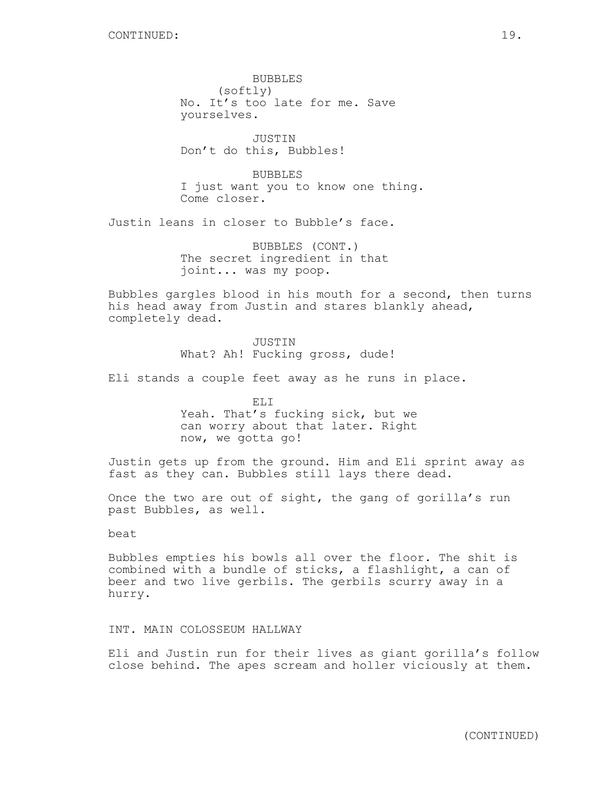 CONTINUED: 19.
BUBBLES
(softly)
No. It’s too late for me. Save
yourselves.
JUSTIN
Don’t do this, Bubbles!
BUBBLES
I just want you to know one thing.
Come closer.
Justin leans in closer to Bubble’s face.
BUBBLES (CONT.)
The secret ingredient in that
joint... was my poop.
Bubbles gargles blood in his mouth for a second, then turns
his head away from Justin and stares blankly ahead,
completely dead.
JUSTIN
What? Ah! Fucking gross, dude!
Eli stands a couple feet away as he runs in place.
ELI
Yeah. That’s fucking sick, but we
can worry about that later. Right
now, we gotta go!
Justin gets up from the ground. Him and Eli sprint away as
fast as they can. Bubbles still lays there dead.
Once the two are out of sight, the gang of gorilla’s run
past Bubbles, as well.
beat
Bubbles empties his bowls all over the floor. The shit is
combined with a bundle of sticks, a flashlight, a can of
beer and two live gerbils. The gerbils scurry away in a
hurry.
INT. MAIN COLOSSEUM HALLWAY
Eli and Justin run for their lives as giant gorilla’s follow
close behind. The apes scream and holler viciously at them.
(CONTINUED)
 