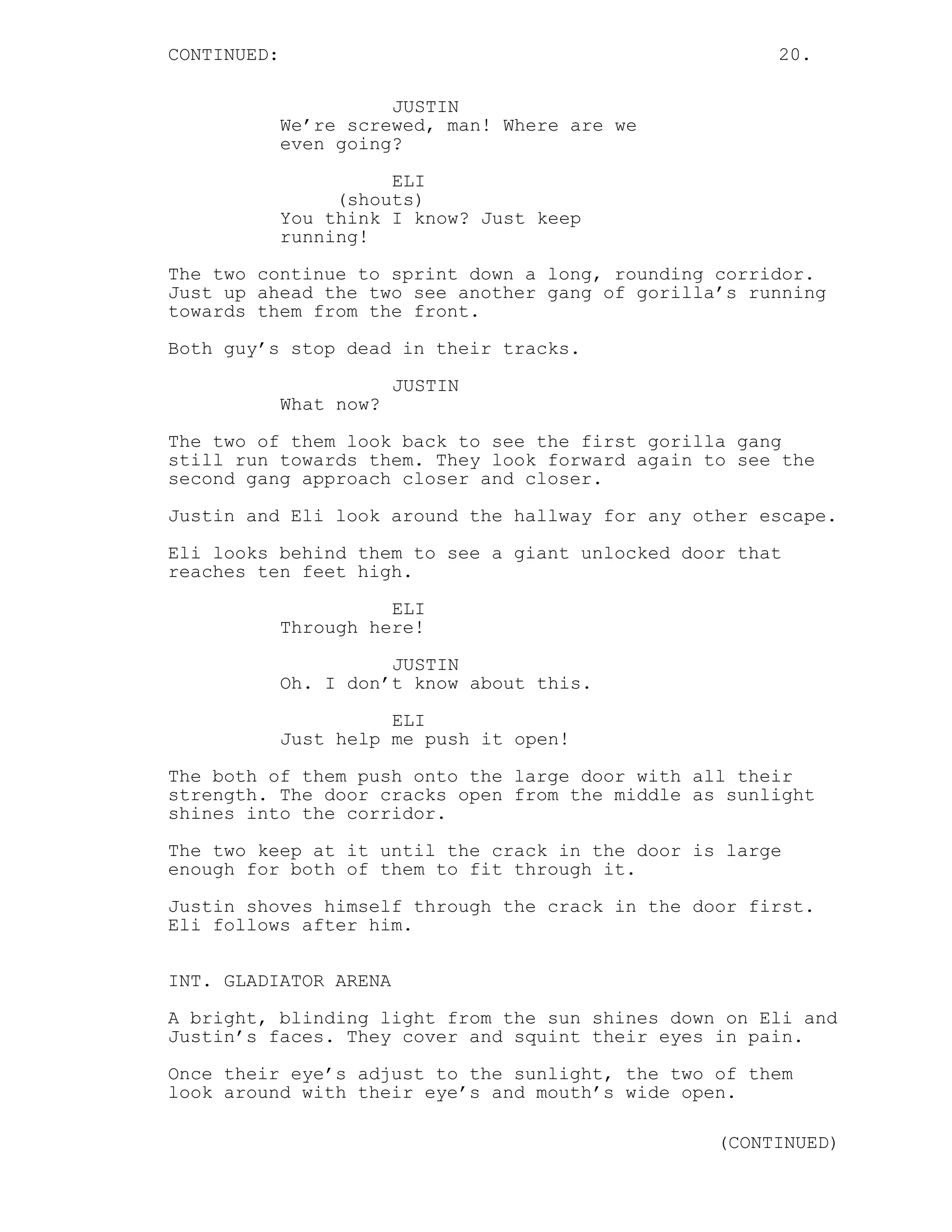 CONTINUED: 20.
JUSTIN
We’re screwed, man! Where are we
even going?
ELI
(shouts)
You think I know? Just keep
running!
The two continue to sprint down a long, rounding corridor.
Just up ahead the two see another gang of gorilla’s running
towards them from the front.
Both guy’s stop dead in their tracks.
JUSTIN
What now?
The two of them look back to see the first gorilla gang
still run towards them. They look forward again to see the
second gang approach closer and closer.
Justin and Eli look around the hallway for any other escape.
Eli looks behind them to see a giant unlocked door that
reaches ten feet high.
ELI
Through here!
JUSTIN
Oh. I don’t know about this.
ELI
Just help me push it open!
The both of them push onto the large door with all their
strength. The door cracks open from the middle as sunlight
shines into the corridor.
The two keep at it until the crack in the door is large
enough for both of them to fit through it.
Justin shoves himself through the crack in the door first.
Eli follows after him.
INT. GLADIATOR ARENA
A bright, blinding light from the sun shines down on Eli and
Justin’s faces. They cover and squint their eyes in pain.
Once their eye’s adjust to the sunlight, the two of them
look around with their eye’s and mouth’s wide open.
(CONTINUED)
 