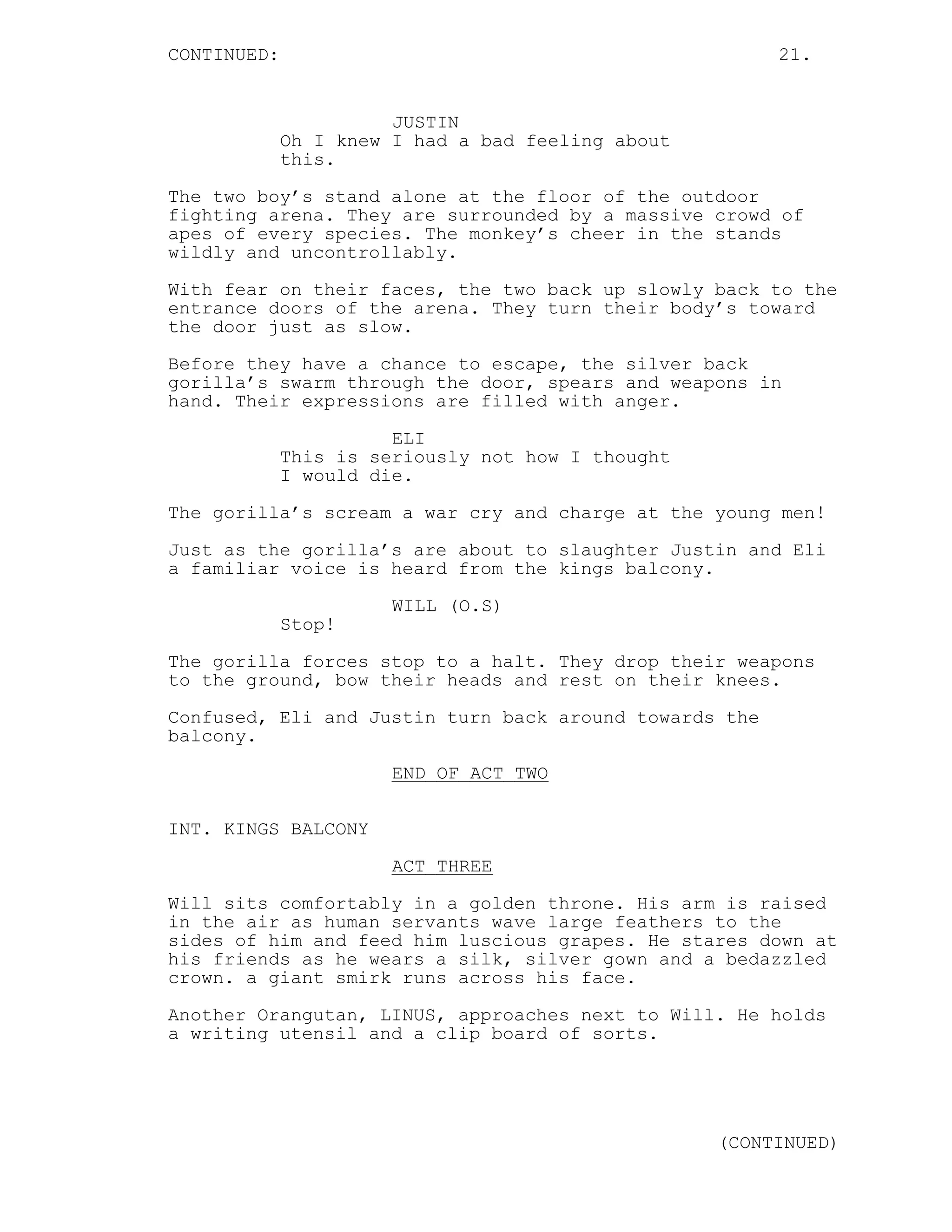 CONTINUED: 21.
JUSTIN
Oh I knew I had a bad feeling about
this.
The two boy’s stand alone at the floor of the outdoor
fighting arena. They are surrounded by a massive crowd of
apes of every species. The monkey’s cheer in the stands
wildly and uncontrollably.
With fear on their faces, the two back up slowly back to the
entrance doors of the arena. They turn their body’s toward
the door just as slow.
Before they have a chance to escape, the silver back
gorilla’s swarm through the door, spears and weapons in
hand. Their expressions are filled with anger.
ELI
This is seriously not how I thought
I would die.
The gorilla’s scream a war cry and charge at the young men!
Just as the gorilla’s are about to slaughter Justin and Eli
a familiar voice is heard from the kings balcony.
WILL (O.S)
Stop!
The gorilla forces stop to a halt. They drop their weapons
to the ground, bow their heads and rest on their knees.
Confused, Eli and Justin turn back around towards the
balcony.
END OF ACT TWO
INT. KINGS BALCONY
ACT THREE
Will sits comfortably in a golden throne. His arm is raised
in the air as human servants wave large feathers to the
sides of him and feed him luscious grapes. He stares down at
his friends as he wears a silk, silver gown and a bedazzled
crown. a giant smirk runs across his face.
Another Orangutan, LINUS, approaches next to Will. He holds
a writing utensil and a clip board of sorts.
(CONTINUED)
 
