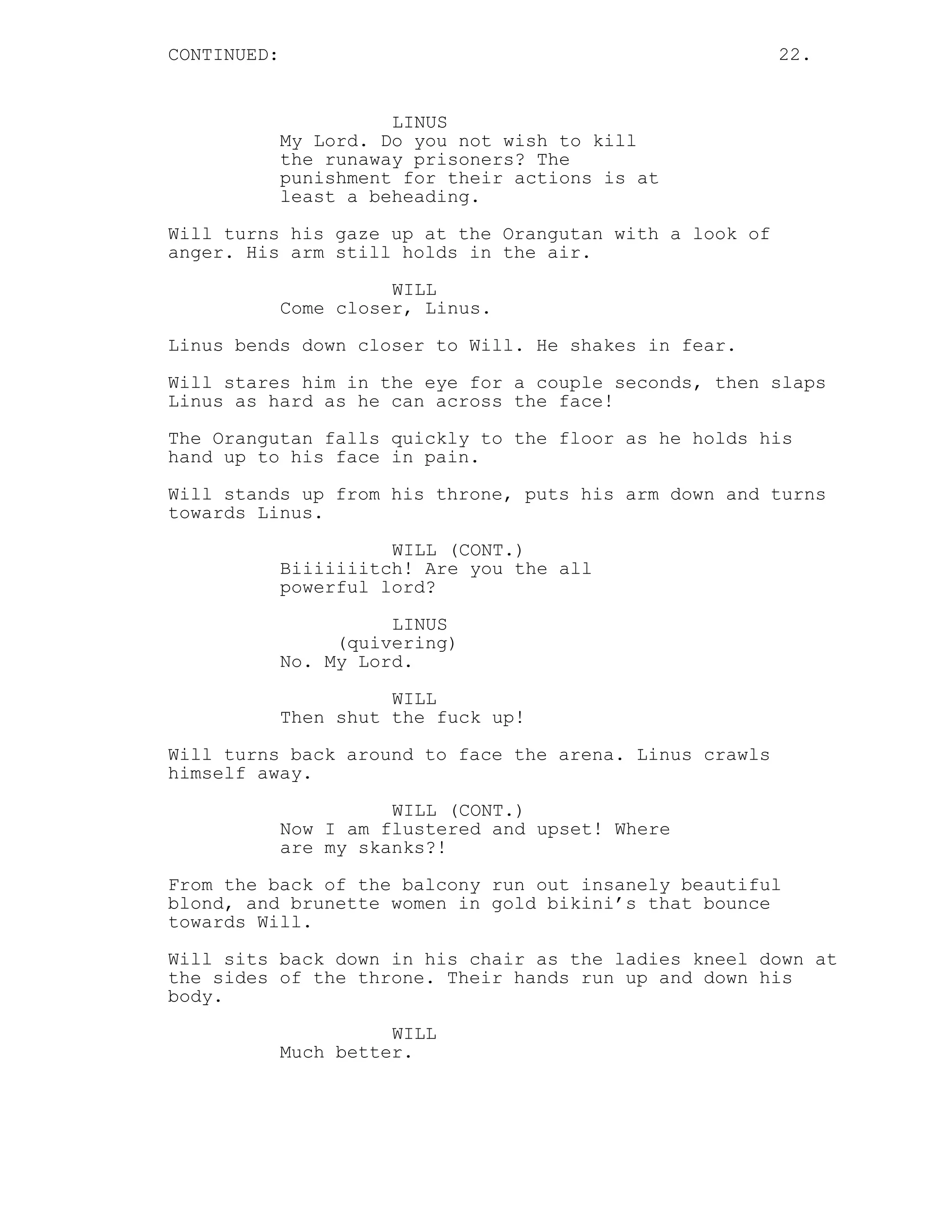 CONTINUED: 22.
LINUS
My Lord. Do you not wish to kill
the runaway prisoners? The
punishment for their actions is at
least a beheading.
Will turns his gaze up at the Orangutan with a look of
anger. His arm still holds in the air.
WILL
Come closer, Linus.
Linus bends down closer to Will. He shakes in fear.
Will stares him in the eye for a couple seconds, then slaps
Linus as hard as he can across the face!
The Orangutan falls quickly to the floor as he holds his
hand up to his face in pain.
Will stands up from his throne, puts his arm down and turns
towards Linus.
WILL (CONT.)
Biiiiiiitch! Are you the all
powerful lord?
LINUS
(quivering)
No. My Lord.
WILL
Then shut the fuck up!
Will turns back around to face the arena. Linus crawls
himself away.
WILL (CONT.)
Now I am flustered and upset! Where
are my skanks?!
From the back of the balcony run out insanely beautiful
blond, and brunette women in gold bikini’s that bounce
towards Will.
Will sits back down in his chair as the ladies kneel down at
the sides of the throne. Their hands run up and down his
body.
WILL
Much better.
 