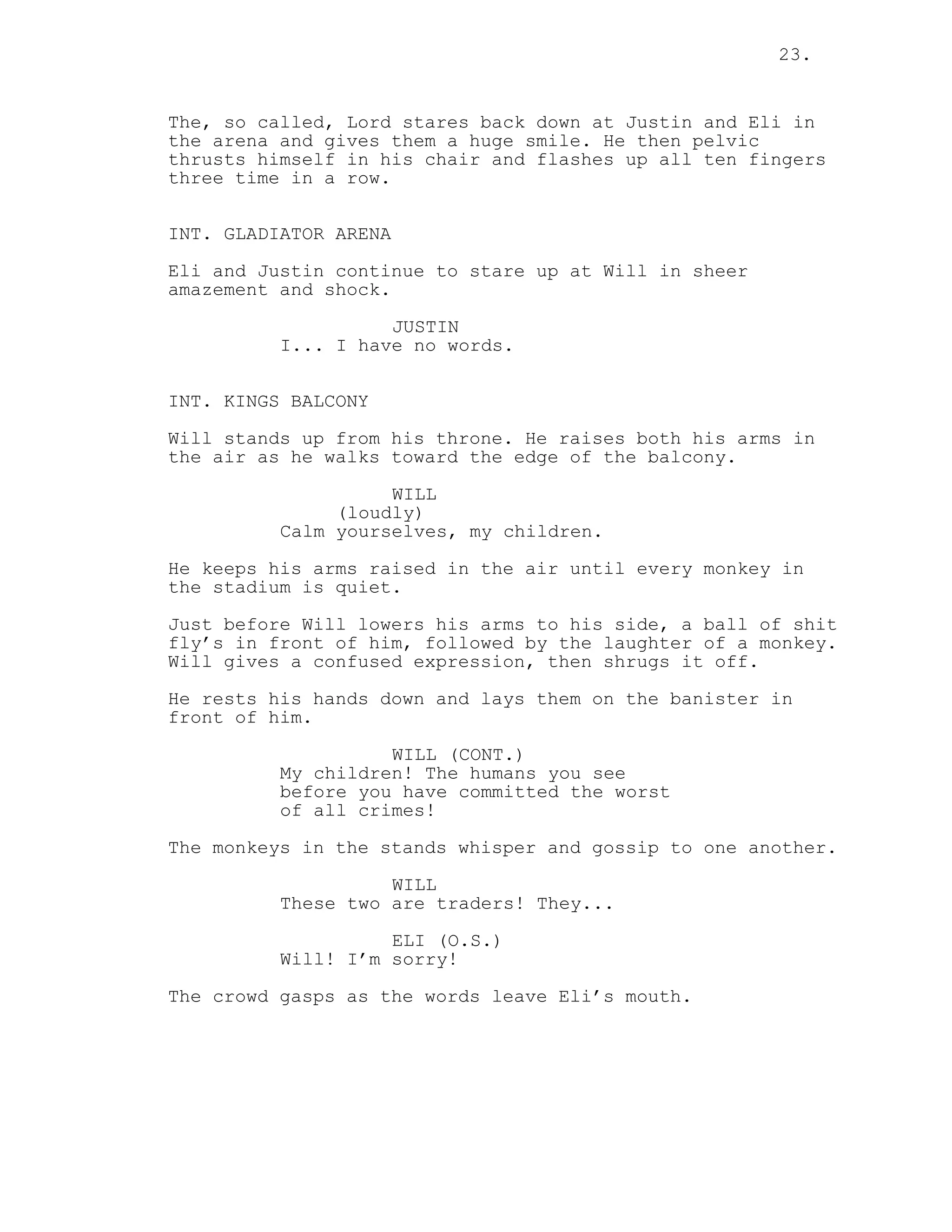 23.
The, so called, Lord stares back down at Justin and Eli in
the arena and gives them a huge smile. He then pelvic
thrusts himself in his chair and flashes up all ten fingers
three time in a row.
INT. GLADIATOR ARENA
Eli and Justin continue to stare up at Will in sheer
amazement and shock.
JUSTIN
I... I have no words.
INT. KINGS BALCONY
Will stands up from his throne. He raises both his arms in
the air as he walks toward the edge of the balcony.
WILL
(loudly)
Calm yourselves, my children.
He keeps his arms raised in the air until every monkey in
the stadium is quiet.
Just before Will lowers his arms to his side, a ball of shit
fly’s in front of him, followed by the laughter of a monkey.
Will gives a confused expression, then shrugs it off.
He rests his hands down and lays them on the banister in
front of him.
WILL (CONT.)
My children! The humans you see
before you have committed the worst
of all crimes!
The monkeys in the stands whisper and gossip to one another.
WILL
These two are traders! They...
ELI (O.S.)
Will! I’m sorry!
The crowd gasps as the words leave Eli’s mouth.
 