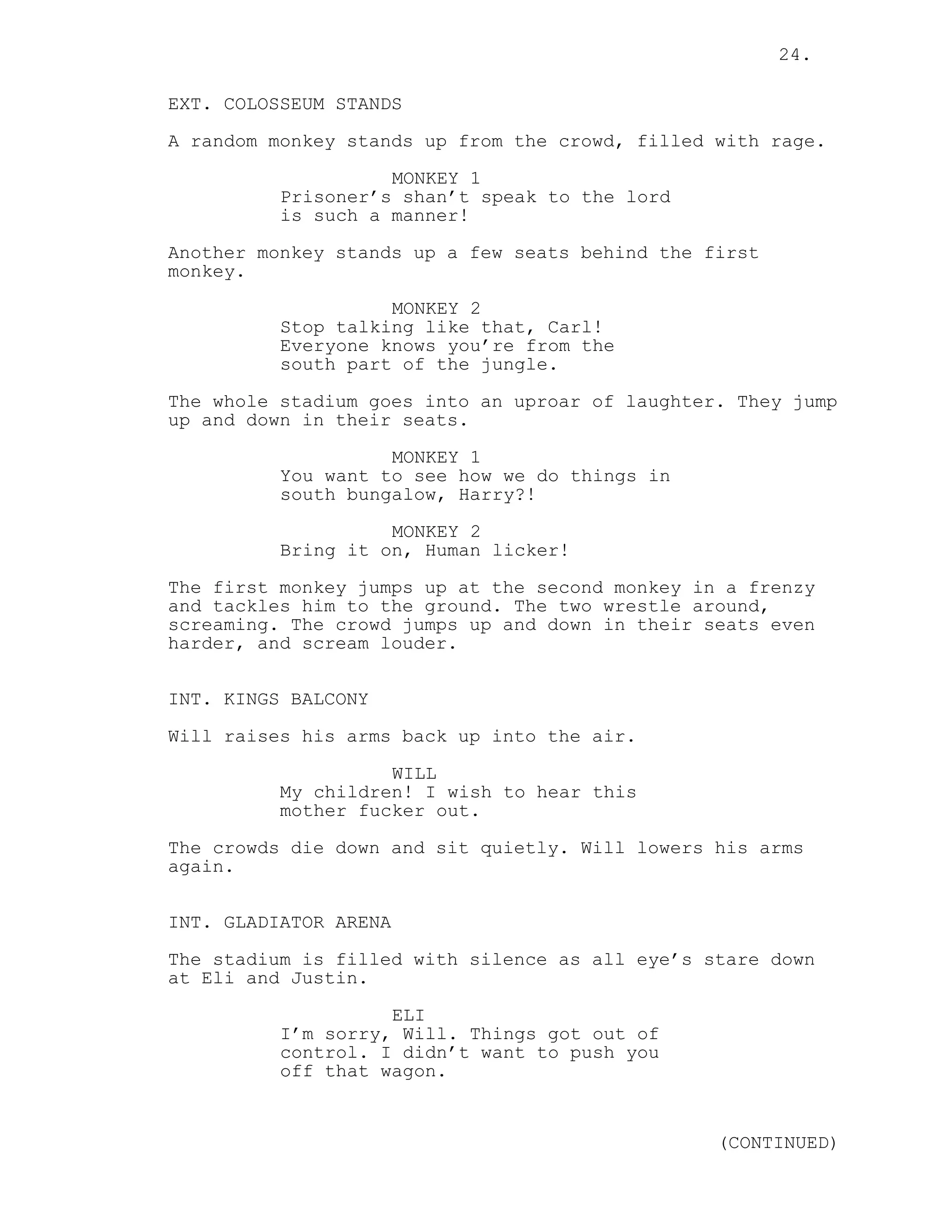 24.
EXT. COLOSSEUM STANDS
A random monkey stands up from the crowd, filled with rage.
MONKEY 1
Prisoner’s shan’t speak to the lord
is such a manner!
Another monkey stands up a few seats behind the first
monkey.
MONKEY 2
Stop talking like that, Carl!
Everyone knows you’re from the
south part of the jungle.
The whole stadium goes into an uproar of laughter. They jump
up and down in their seats.
MONKEY 1
You want to see how we do things in
south bungalow, Harry?!
MONKEY 2
Bring it on, Human licker!
The first monkey jumps up at the second monkey in a frenzy
and tackles him to the ground. The two wrestle around,
screaming. The crowd jumps up and down in their seats even
harder, and scream louder.
INT. KINGS BALCONY
Will raises his arms back up into the air.
WILL
My children! I wish to hear this
mother fucker out.
The crowds die down and sit quietly. Will lowers his arms
again.
INT. GLADIATOR ARENA
The stadium is filled with silence as all eye’s stare down
at Eli and Justin.
ELI
I’m sorry, Will. Things got out of
control. I didn’t want to push you
off that wagon.
(CONTINUED)
 