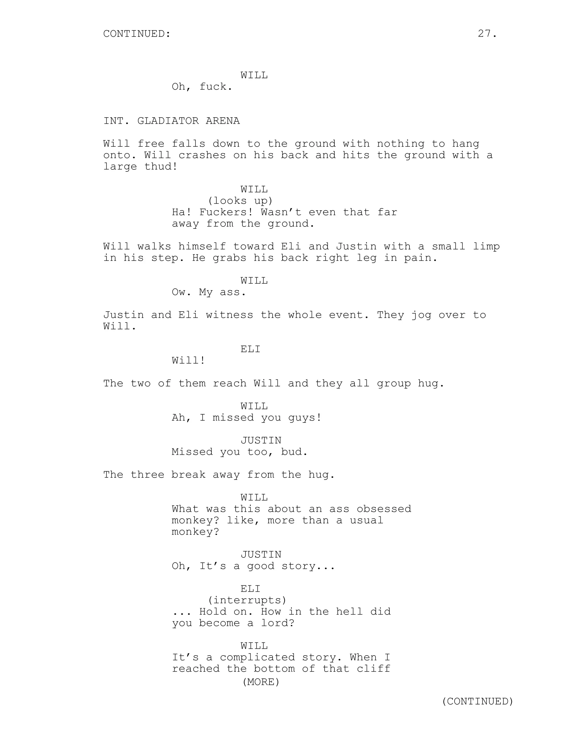 CONTINUED: 27.
WILL
Oh, fuck.
INT. GLADIATOR ARENA
Will free falls down to the ground with nothing to hang
onto. Will crashes on his back and hits the ground with a
large thud!
WILL
(looks up)
Ha! Fuckers! Wasn’t even that far
away from the ground.
Will walks himself toward Eli and Justin with a small limp
in his step. He grabs his back right leg in pain.
WILL
Ow. My ass.
Justin and Eli witness the whole event. They jog over to
Will.
ELI
Will!
The two of them reach Will and they all group hug.
WILL
Ah, I missed you guys!
JUSTIN
Missed you too, bud.
The three break away from the hug.
WILL
What was this about an ass obsessed
monkey? like, more than a usual
monkey?
JUSTIN
Oh, It’s a good story...
ELI
(interrupts)
... Hold on. How in the hell did
you become a lord?
WILL
It’s a complicated story. When I
reached the bottom of that cliff
(MORE)
(CONTINUED)
 