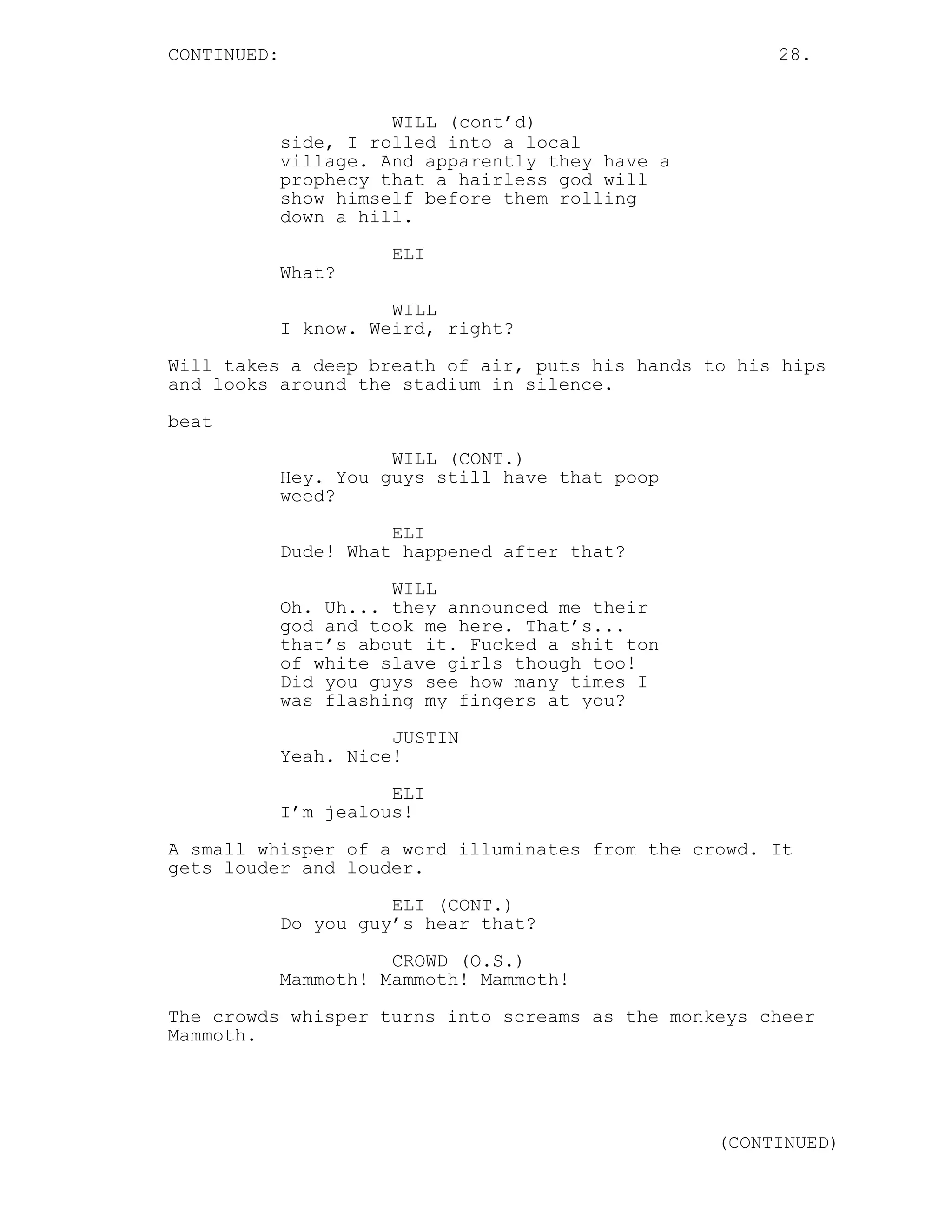 CONTINUED: 28.
WILL (cont’d)
side, I rolled into a local
village. And apparently they have a
prophecy that a hairless god will
show himself before them rolling
down a hill.
ELI
What?
WILL
I know. Weird, right?
Will takes a deep breath of air, puts his hands to his hips
and looks around the stadium in silence.
beat
WILL (CONT.)
Hey. You guys still have that poop
weed?
ELI
Dude! What happened after that?
WILL
Oh. Uh... they announced me their
god and took me here. That’s...
that’s about it. Fucked a shit ton
of white slave girls though too!
Did you guys see how many times I
was flashing my fingers at you?
JUSTIN
Yeah. Nice!
ELI
I’m jealous!
A small whisper of a word illuminates from the crowd. It
gets louder and louder.
ELI (CONT.)
Do you guy’s hear that?
CROWD (O.S.)
Mammoth! Mammoth! Mammoth!
The crowds whisper turns into screams as the monkeys cheer
Mammoth.
(CONTINUED)
 