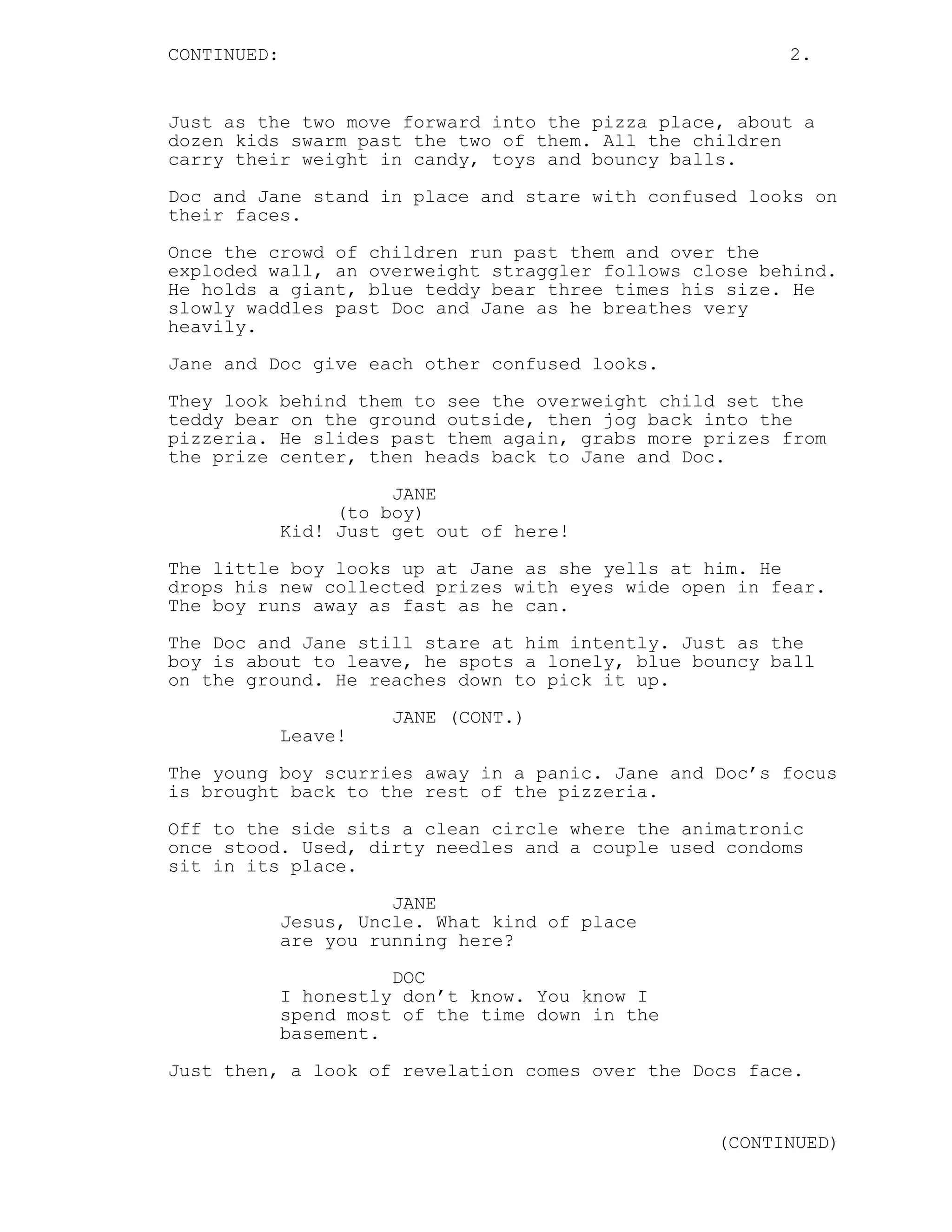 CONTINUED: 2.
Just as the two move forward into the pizza place, about a
dozen kids swarm past the two of them. All the children
carry their weight in candy, toys and bouncy balls.
Doc and Jane stand in place and stare with confused looks on
their faces.
Once the crowd of children run past them and over the
exploded wall, an overweight straggler follows close behind.
He holds a giant, blue teddy bear three times his size. He
slowly waddles past Doc and Jane as he breathes very
heavily.
Jane and Doc give each other confused looks.
They look behind them to see the overweight child set the
teddy bear on the ground outside, then jog back into the
pizzeria. He slides past them again, grabs more prizes from
the prize center, then heads back to Jane and Doc.
JANE
(to boy)
Kid! Just get out of here!
The little boy looks up at Jane as she yells at him. He
drops his new collected prizes with eyes wide open in fear.
The boy runs away as fast as he can.
The Doc and Jane still stare at him intently. Just as the
boy is about to leave, he spots a lonely, blue bouncy ball
on the ground. He reaches down to pick it up.
JANE (CONT.)
Leave!
The young boy scurries away in a panic. Jane and Doc’s focus
is brought back to the rest of the pizzeria.
Off to the side sits a clean circle where the animatronic
once stood. Used, dirty needles and a couple used condoms
sit in its place.
JANE
Jesus, Uncle. What kind of place
are you running here?
DOC
I honestly don’t know. You know I
spend most of the time down in the
basement.
Just then, a look of revelation comes over the Docs face.
(CONTINUED)
 