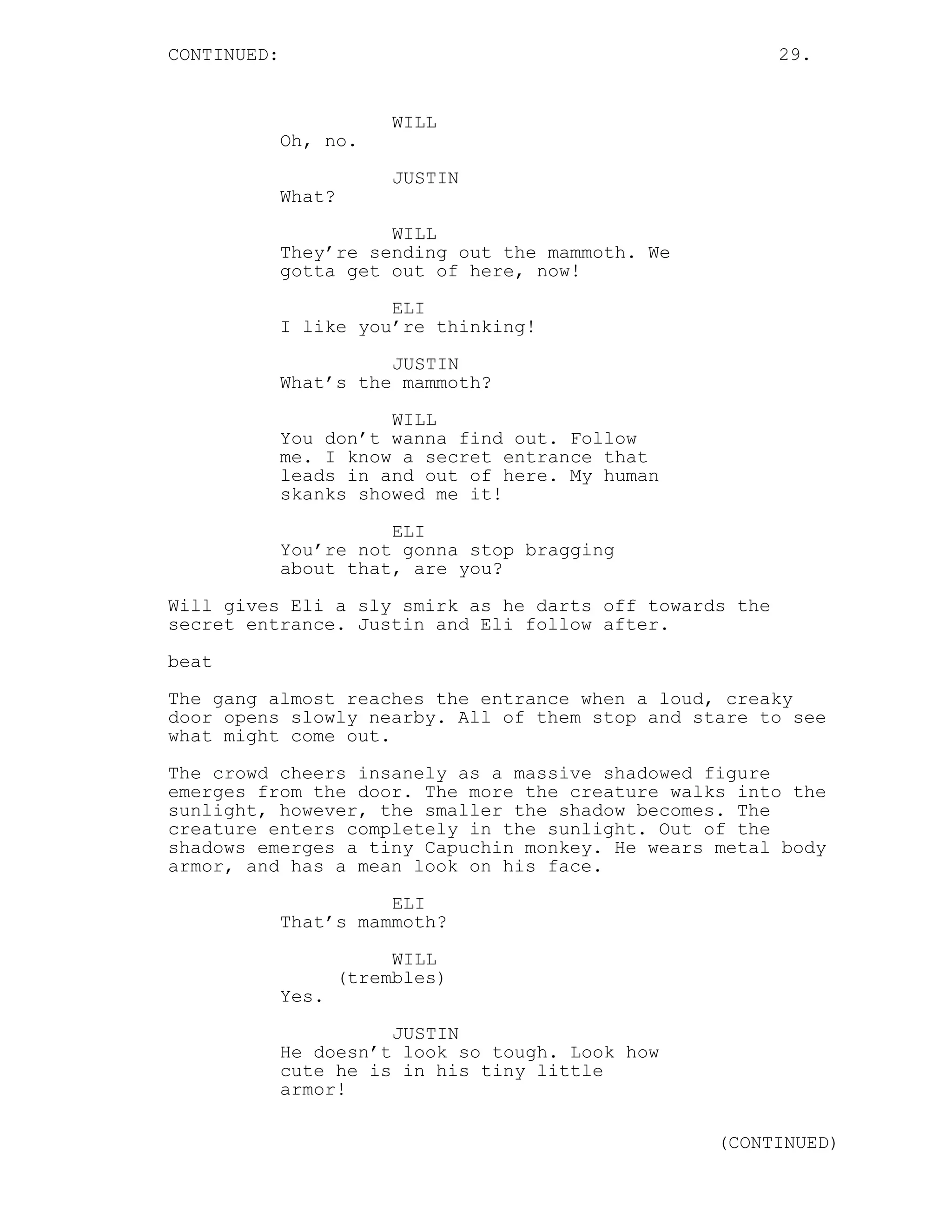CONTINUED: 29.
WILL
Oh, no.
JUSTIN
What?
WILL
They’re sending out the mammoth. We
gotta get out of here, now!
ELI
I like you’re thinking!
JUSTIN
What’s the mammoth?
WILL
You don’t wanna find out. Follow
me. I know a secret entrance that
leads in and out of here. My human
skanks showed me it!
ELI
You’re not gonna stop bragging
about that, are you?
Will gives Eli a sly smirk as he darts off towards the
secret entrance. Justin and Eli follow after.
beat
The gang almost reaches the entrance when a loud, creaky
door opens slowly nearby. All of them stop and stare to see
what might come out.
The crowd cheers insanely as a massive shadowed figure
emerges from the door. The more the creature walks into the
sunlight, however, the smaller the shadow becomes. The
creature enters completely in the sunlight. Out of the
shadows emerges a tiny Capuchin monkey. He wears metal body
armor, and has a mean look on his face.
ELI
That’s mammoth?
WILL
(trembles)
Yes.
JUSTIN
He doesn’t look so tough. Look how
cute he is in his tiny little
armor!
(CONTINUED)
 