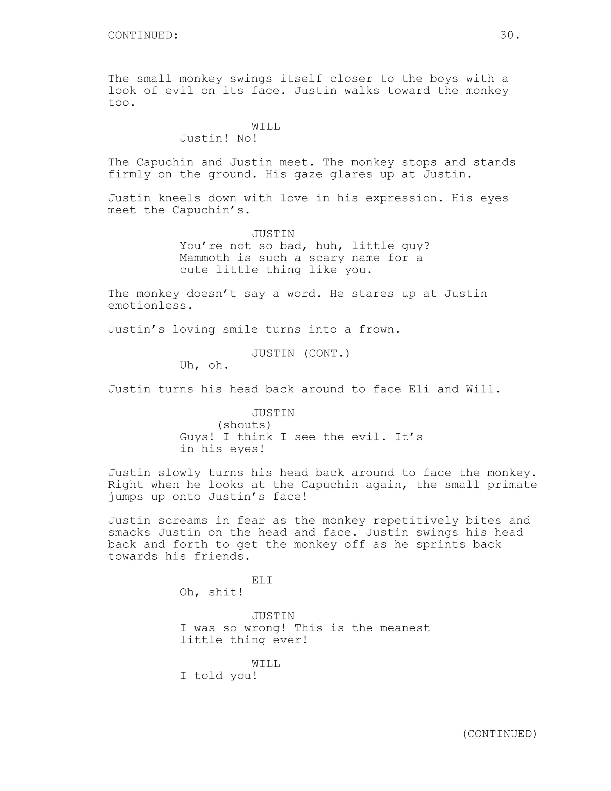 CONTINUED: 30.
The small monkey swings itself closer to the boys with a
look of evil on its face. Justin walks toward the monkey
too.
WILL
Justin! No!
The Capuchin and Justin meet. The monkey stops and stands
firmly on the ground. His gaze glares up at Justin.
Justin kneels down with love in his expression. His eyes
meet the Capuchin’s.
JUSTIN
You’re not so bad, huh, little guy?
Mammoth is such a scary name for a
cute little thing like you.
The monkey doesn’t say a word. He stares up at Justin
emotionless.
Justin’s loving smile turns into a frown.
JUSTIN (CONT.)
Uh, oh.
Justin turns his head back around to face Eli and Will.
JUSTIN
(shouts)
Guys! I think I see the evil. It’s
in his eyes!
Justin slowly turns his head back around to face the monkey.
Right when he looks at the Capuchin again, the small primate
jumps up onto Justin’s face!
Justin screams in fear as the monkey repetitively bites and
smacks Justin on the head and face. Justin swings his head
back and forth to get the monkey off as he sprints back
towards his friends.
ELI
Oh, shit!
JUSTIN
I was so wrong! This is the meanest
little thing ever!
WILL
I told you!
(CONTINUED)
 