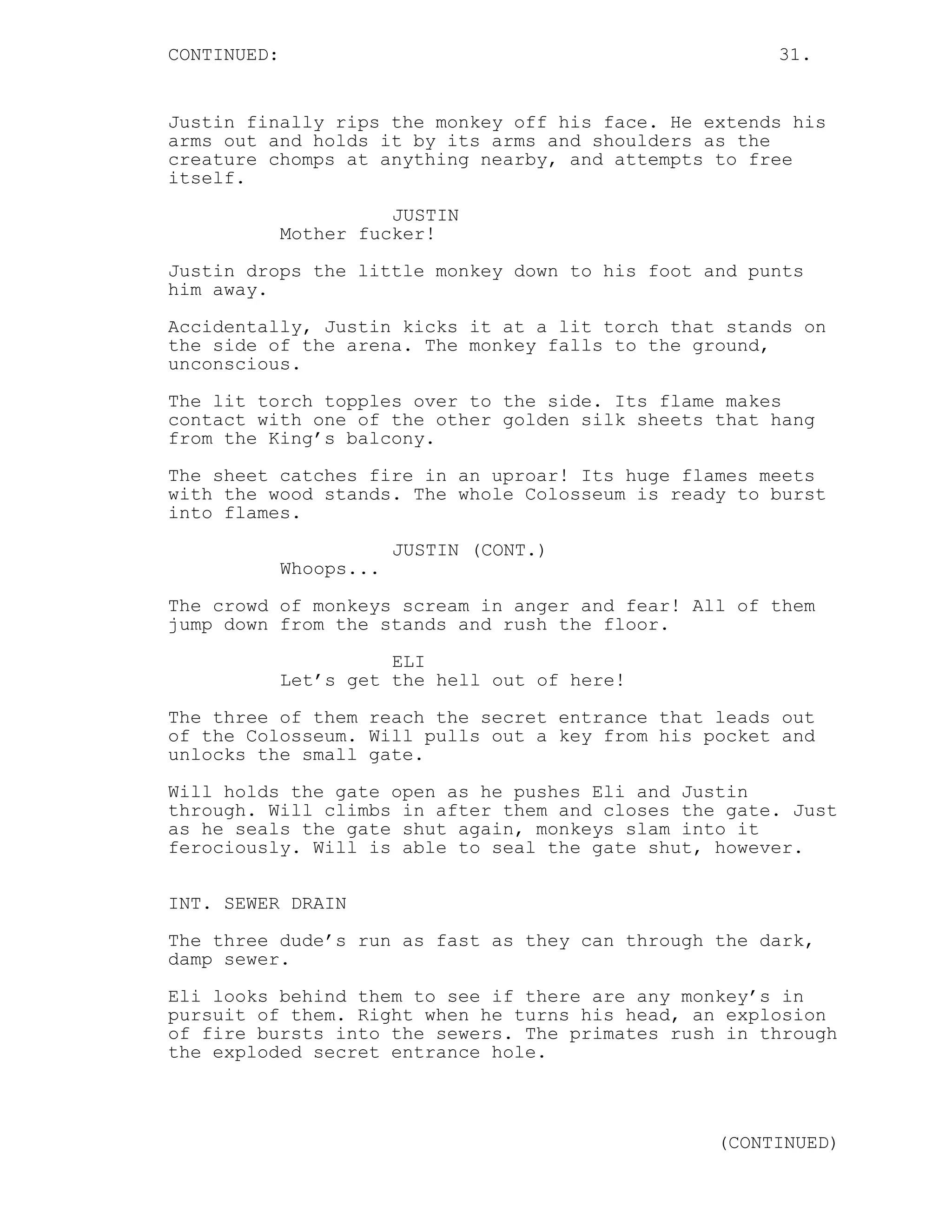 CONTINUED: 31.
Justin finally rips the monkey off his face. He extends his
arms out and holds it by its arms and shoulders as the
creature chomps at anything nearby, and attempts to free
itself.
JUSTIN
Mother fucker!
Justin drops the little monkey down to his foot and punts
him away.
Accidentally, Justin kicks it at a lit torch that stands on
the side of the arena. The monkey falls to the ground,
unconscious.
The lit torch topples over to the side. Its flame makes
contact with one of the other golden silk sheets that hang
from the King’s balcony.
The sheet catches fire in an uproar! Its huge flames meets
with the wood stands. The whole Colosseum is ready to burst
into flames.
JUSTIN (CONT.)
Whoops...
The crowd of monkeys scream in anger and fear! All of them
jump down from the stands and rush the floor.
ELI
Let’s get the hell out of here!
The three of them reach the secret entrance that leads out
of the Colosseum. Will pulls out a key from his pocket and
unlocks the small gate.
Will holds the gate open as he pushes Eli and Justin
through. Will climbs in after them and closes the gate. Just
as he seals the gate shut again, monkeys slam into it
ferociously. Will is able to seal the gate shut, however.
INT. SEWER DRAIN
The three dude’s run as fast as they can through the dark,
damp sewer.
Eli looks behind them to see if there are any monkey’s in
pursuit of them. Right when he turns his head, an explosion
of fire bursts into the sewers. The primates rush in through
the exploded secret entrance hole.
(CONTINUED)
 
